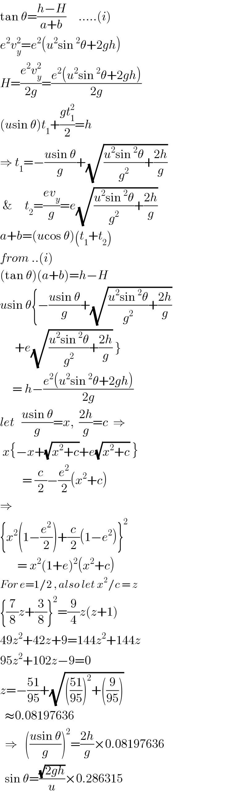 tan θ=((h−H)/(a+b))     .....(i)  e^2 v_y ^2 =e^2 (u^2 sin^2 θ+2gh)  H=((e^2 v_y ^2 )/(2g))=((e^2 (u^2 sin^2 θ+2gh))/(2g))  (usin θ)t_1 +((gt_1 ^2 )/2)=h  ⇒ t_1 =−((usin θ)/g)+(√(((u^2 sin^2 θ)/g^2 )+((2h)/g)))   &     t_2 =((ev_y )/g)=e(√(((u^2 sin^2 θ)/g^2 )+((2h)/g)))  a+b=(ucos θ)(t_1 +t_2 )  from ..(i)  (tan θ)(a+b)=h−H  usin θ{−((usin θ)/g)+(√(((u^2 sin^2 θ)/g^2 )+((2h)/g)))        +e(√(((u^2 sin^2 θ)/g^2 )+((2h)/g))) }       = h−((e^2 (u^2 sin^2 θ+2gh))/(2g))  let   ((usin θ)/g)=x,  ((2h)/g)=c  ⇒   x{−x+(√(x^2 +c))+e(√(x^2 +c)) }           = (c/2)−(e^2 /2)(x^2 +c)  ⇒  {x^2 (1−(e^2 /2))+(c/2)(1−e^2 )}^2          = x^2 (1+e)^2 (x^2 +c)  For e=1/2 , also let x^2 /c = z  {(7/8)z+(3/8)}^2 =(9/4)z(z+1)  49z^2 +42z+9=144z^2 +144z  95z^2 +102z−9=0  z=−((51)/(95))+(√((((51)/(95)))^2 +((9/(95)))))    ≈0.08197636    ⇒   (((usin θ)/g))^2 =((2h)/g)×0.08197636    sin θ=((√(2gh))/u)×0.286315  