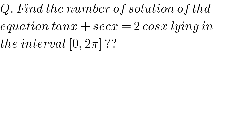 Q. Find the number of solution of thd  equation tanx + secx = 2 cosx lying in  the interval [0, 2π] ??  