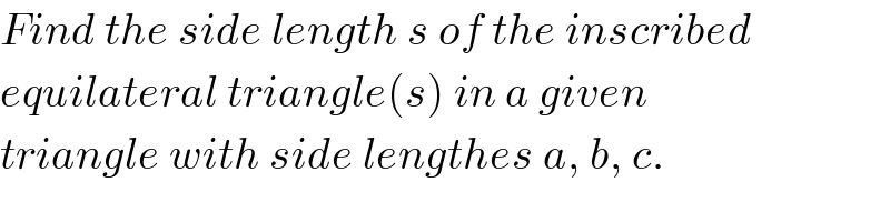 Find the side length s of the inscribed  equilateral triangle(s) in a given  triangle with side lengthes a, b, c.  