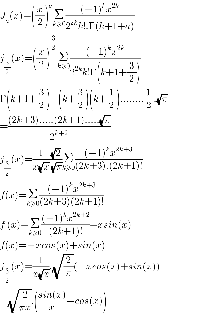 J_a (x)=((x/2))^a Σ_(k≥0) (((−1)^k x^(2k) )/(2^(2k) k!.Γ(k+1+a)))  j_(3/2) (x)=((x/2))^(3/2) Σ_(k≥0) (((−1)^k x^(2k) )/(2^(2k) k!Γ(k+1+(3/2))))  Γ(k+1+(3/2))=(k+(3/2))(k+(1/2))........(1/2).(√π)  =(((2k+3).....(2k+1).....(√π))/2^(k+2) )  j_(3/2) (x)=(1/(x(√x)))((√2)/(√π))Σ_(k≥0) (((−1)^k x^(2k+3) )/((2k+3).(2k+1)!))  f(x)=Σ_(k≥0) (((−1)^k x^(2k+3) )/((2k+3)(2k+1)!))  f′(x)=Σ_(k≥0) (((−1)^k x^(2k+2) )/((2k+1)!))=xsin(x)  f(x)=−xcos(x)+sin(x)  j_(3/2) (x)=(1/(x(√x))).(√(2/π))(−xcos(x)+sin(x))  =(√(2/(πx))).(((sin(x))/x)−cos(x))    