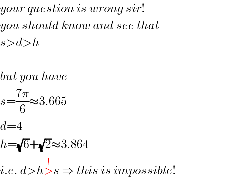 your question is wrong sir!  you should know and see that  s>d>h    but you have  s=((7π)/6)≈3.665  d=4  h=(√6)+(√2)≈3.864  i.e. d>h>^(!) s ⇒ this is impossible!  