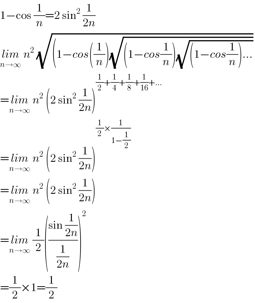 1−cos (1/n)=2 sin^2  (1/(2n))  lim_(n→∞)  n^2  (√((1−cos((1/n))(√((1−cos(1/n))(√((1−cos(1/n))...))))))   =lim_(n→∞)  n^2  (2 sin^2  (1/(2n)))^((1/2)+(1/4)+(1/8)+(1/(16))+...)   =lim_(n→∞)  n^2  (2 sin^2  (1/(2n)))^((1/2)×(1/(1−(1/2))))   =lim_(n→∞)  n^2  (2 sin^2  (1/(2n)))  =lim_(n→∞)  (1/2)(((sin (1/(2n)))/(1/(2n))))^2   =(1/2)×1=(1/2)  