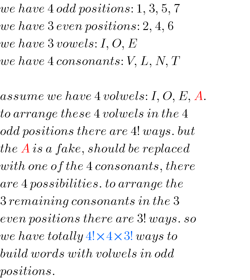 we have 4 odd positions: 1, 3, 5, 7  we have 3 even positions: 2, 4, 6  we have 3 vowels: I, O, E   we have 4 consonants: V, L, N, T    assume we have 4 volwels: I, O, E, A.  to arrange these 4 volwels in the 4  odd positions there are 4! ways. but  the A is a fake, should be replaced   with one of the 4 consonants, there  are 4 possibilities. to arrange the  3 remaining consonants in the 3  even positions there are 3! ways. so  we have totally 4!×4×3! ways to  build words with volwels in odd  positions.  