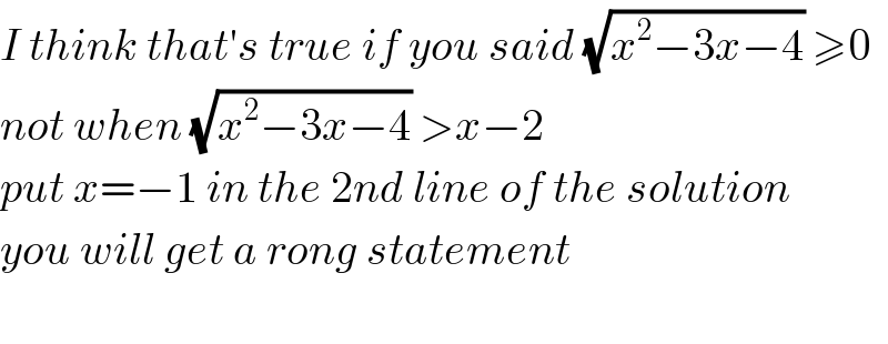 I think that′s true if you said (√(x^2 −3x−4)) ≥0  not when (√(x^2 −3x−4)) >x−2  put x=−1 in the 2nd line of the solution  you will get a rong statement    