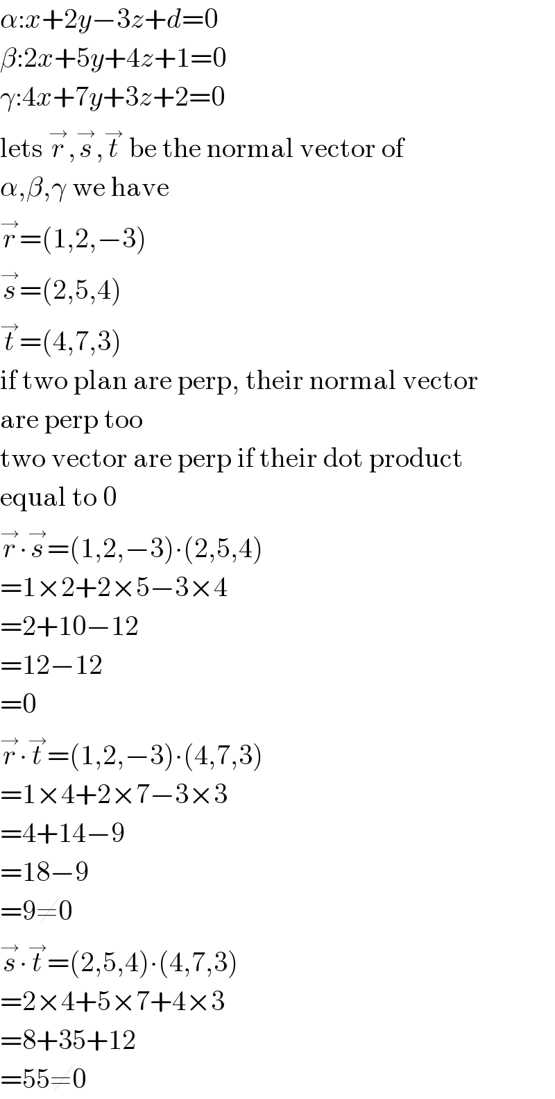 α:x+2y−3z+d=0  β:2x+5y+4z+1=0  γ:4x+7y+3z+2=0  lets r^→ ,s^→ ,t^→  be the normal vector of   α,β,γ we have  r^→ =(1,2,−3)  s^→ =(2,5,4)  t^→ =(4,7,3)  if two plan are perp, their normal vector  are perp too  two vector are perp if their dot product  equal to 0  r^→ ∙s^→ =(1,2,−3)∙(2,5,4)  =1×2+2×5−3×4  =2+10−12  =12−12  =0  r^→ ∙t^→ =(1,2,−3)∙(4,7,3)  =1×4+2×7−3×3  =4+14−9  =18−9  =9≠0  s^→ ∙t^→ =(2,5,4)∙(4,7,3)  =2×4+5×7+4×3  =8+35+12  =55≠0  