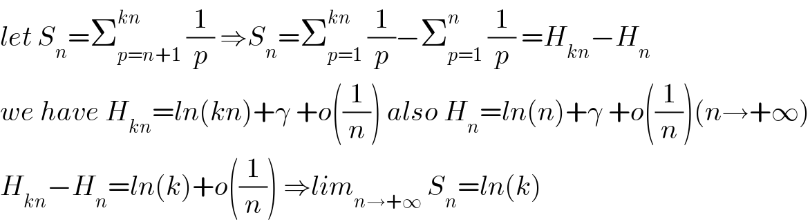 let S_n =Σ_(p=n+1) ^(kn)  (1/p) ⇒S_n =Σ_(p=1) ^(kn)  (1/p)−Σ_(p=1) ^n  (1/p) =H_(kn) −H_n   we have H_(kn) =ln(kn)+γ +o((1/n)) also H_n =ln(n)+γ +o((1/n))(n→+∞)  H_(kn) −H_n =ln(k)+o((1/n)) ⇒lim_(n→+∞)  S_n =ln(k)  
