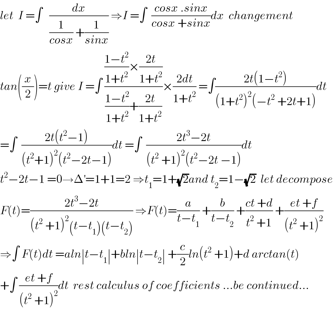 let  I =∫   (dx/((1/(cosx)) +(1/(sinx)))) ⇒I =∫  ((cosx .sinx)/(cosx +sinx))dx  changement  tan((x/2))=t give I =∫ ((((1−t^2 )/(1+t^2 ))×((2t)/(1+t^2 )))/(((1−t^2 )/(1+t^2 ))+((2t)/(1+t^2 ))))×((2dt)/(1+t^2 )) =∫((2t(1−t^2 ))/((1+t^2 )^2 (−t^2  +2t+1)))dt  =∫  ((2t(t^2 −1))/((t^2 +1)^2 (t^2 −2t−1)))dt =∫  ((2t^3 −2t)/((t^2  +1)^2 (t^2 −2t −1)))dt  t^2 −2t−1 =0→Δ^′ =1+1=2 ⇒t_1 =1+(√2)and t_2 =1−(√2)  let decompose  F(t)=((2t^3 −2t)/((t^2  +1)^2 (t−t_1 )(t−t_2 ))) ⇒F(t)=(a/(t−t_1 )) +(b/(t−t_2 )) +((ct +d)/(t^2  +1)) +((et +f)/((t^2  +1)^2 ))  ⇒∫ F(t)dt =aln∣t−t_1 ∣+bln∣t−t_2 ∣ +(c/2)ln(t^2  +1)+d arctan(t)  +∫ ((et +f)/((t^2  +1)^2 ))dt  rest calculus of coefficients ...be continued...    
