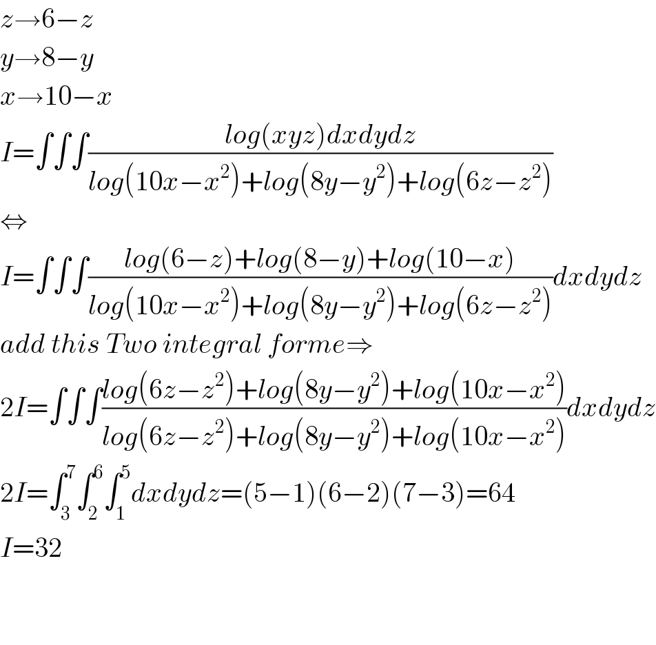 z→6−z  y→8−y  x→10−x  I=∫∫∫((log(xyz)dxdydz)/(log(10x−x^2 )+log(8y−y^2 )+log(6z−z^2 )))  ⇔  I=∫∫∫((log(6−z)+log(8−y)+log(10−x))/(log(10x−x^2 )+log(8y−y^2 )+log(6z−z^2 )))dxdydz  add this Two integral forme⇒  2I=∫∫∫((log(6z−z^2 )+log(8y−y^2 )+log(10x−x^2 ))/(log(6z−z^2 )+log(8y−y^2 )+log(10x−x^2 )))dxdydz  2I=∫_3 ^7 ∫_2 ^6 ∫_1 ^5 dxdydz=(5−1)(6−2)(7−3)=64  I=32      