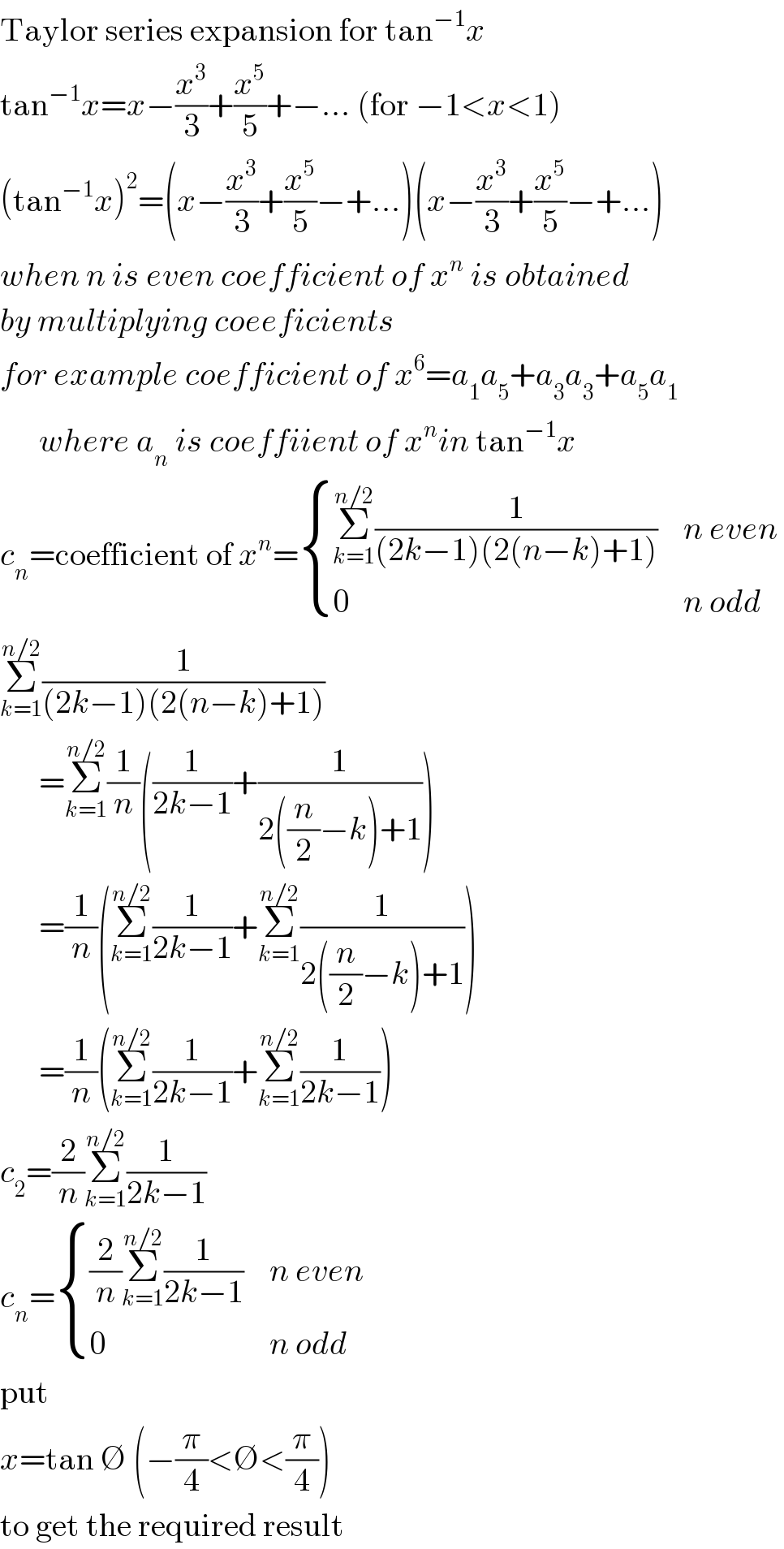 Taylor series expansion for tan^(−1) x  tan^(−1) x=x−(x^3 /3)+(x^5 /5)+−... (for −1<x<1)  (tan^(−1) x)^2 =(x−(x^3 /3)+(x^5 /5)−+...)(x−(x^3 /3)+(x^5 /5)−+...)  when n is even coefficient of x^n  is obtained  by multiplying coeeficients  for example coefficient of x^6 =a_1 a_5 +a_3 a_3 +a_5 a_1          where a_n  is coeffiient of x^n in tan^(−1) x  c_n =coefficient of x^n = { ((Σ_(k=1) ^(n/2) (1/((2k−1)(2(n−k)+1)))),(n even)),(0,(n odd)) :}   Σ_(k=1) ^(n/2) (1/((2k−1)(2(n−k)+1)))        =Σ_(k=1) ^(n/2) (1/n)((1/(2k−1))+(1/(2((n/2)−k)+1)))        =(1/n)(Σ_(k=1) ^(n/2) (1/(2k−1))+Σ_(k=1) ^(n/2) (1/(2((n/2)−k)+1)))        =(1/n)(Σ_(k=1) ^(n/2) (1/(2k−1))+Σ_(k=1) ^(n/2) (1/(2k−1)))  c_2 =(2/n)Σ_(k=1) ^(n/2) (1/(2k−1))  c_n = { (((2/n)Σ_(k=1) ^(n/2) (1/(2k−1))),(n even)),(0,(n odd)) :}  put  x=tan ∅ (−(π/4)<∅<(π/4))  to get the required result  