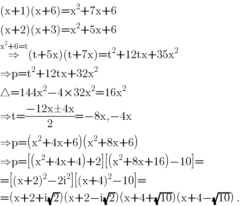 (x+1)(x+6)=x^2 +7x+6  (x+2)(x+3)=x^2 +5x+6  ⇒^(x^2 +6=t) (t+5x)(t+7x)=t^2 +12tx+35x^2   ⇒p=t^2 +12tx+32x^2   △=144x^2 −4×32x^2 =16x^2   ⇒t=((−12x±4x)/2)=−8x,−4x  ⇒p=(x^2 +4x+6)(x^2 +8x+6)  ⇒p=[(x^2 +4x+4)+2][(x^2 +8x+16)−10]=  =[(x+2)^2 −2i^2 ][(x+4)^2 −10]=  =(x+2+i(√2))(x+2−i(√2))(x+4+(√(10)))(x+4−(√(10))) .  