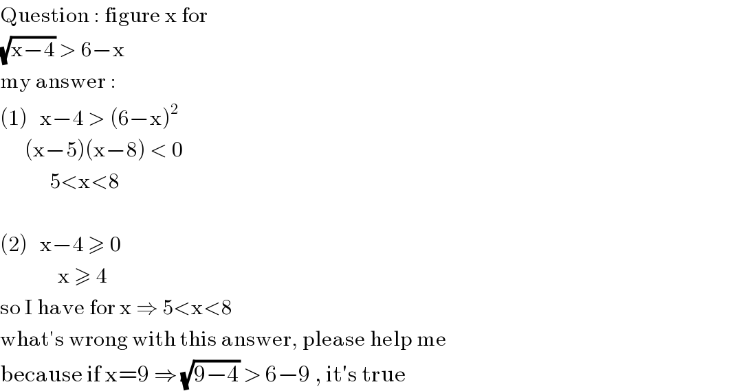 Question : figure x for  (√(x−4)) > 6−x  my answer :  (1)   x−4 > (6−x)^2         (x−5)(x−8) < 0              5<x<8    (2)   x−4 ≥ 0                x ≥ 4  so I have for x ⇒ 5<x<8  what′s wrong with this answer, please help me  because if x=9 ⇒ (√(9−4)) > 6−9 , it′s true  