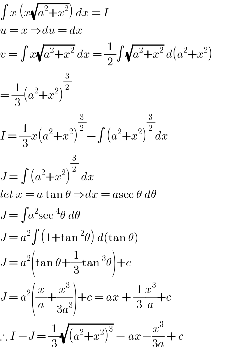∫ x (x(√(a^2 +x^2 ))) dx = I  u = x ⇒du = dx  v = ∫ x(√(a^2 +x^2 )) dx = (1/2)∫ (√(a^2 +x^2 )) d(a^2 +x^2 )  = (1/3)(a^2 +x^2 )^(3/2)   I = (1/3)x(a^2 +x^2 )^(3/2) −∫ (a^2 +x^2 )^(3/2) dx  J = ∫ (a^2 +x^2 )^(3/2)  dx  let x = a tan θ ⇒dx = asec θ dθ  J = ∫a^2 sec^4 θ dθ   J = a^2 ∫ (1+tan^2 θ) d(tan θ)  J = a^2 (tan θ+(1/3)tan^3 θ)+c  J = a^2 ((x/a)+(x^3 /(3a^3 )))+c = ax + (1/3)(x^3 /a)+c  ∴ I −J = (1/3)(√((a^2 +x^2 )^3 )) − ax−(x^3 /(3a)) + c  