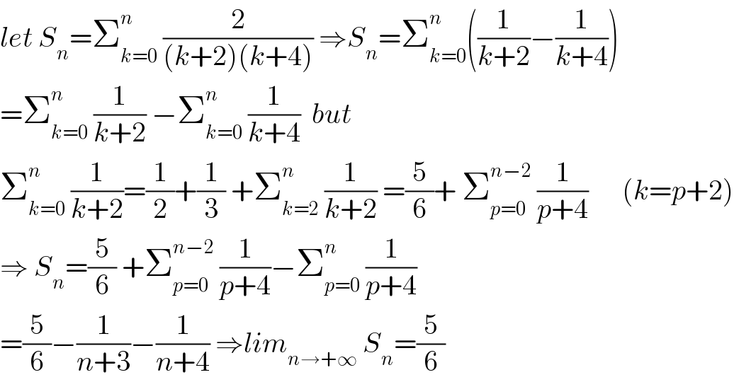 let S_n =Σ_(k=0) ^n  (2/((k+2)(k+4))) ⇒S_n =Σ_(k=0) ^n ((1/(k+2))−(1/(k+4)))  =Σ_(k=0) ^n  (1/(k+2)) −Σ_(k=0) ^n  (1/(k+4))  but  Σ_(k=0) ^n  (1/(k+2))=(1/2)+(1/3) +Σ_(k=2) ^n  (1/(k+2)) =(5/6)+ Σ_(p=0) ^(n−2)  (1/(p+4))      (k=p+2)  ⇒ S_n =(5/6) +Σ_(p=0) ^(n−2)  (1/(p+4))−Σ_(p=0) ^n  (1/(p+4))  =(5/6)−(1/(n+3))−(1/(n+4)) ⇒lim_(n→+∞)  S_n =(5/6)  