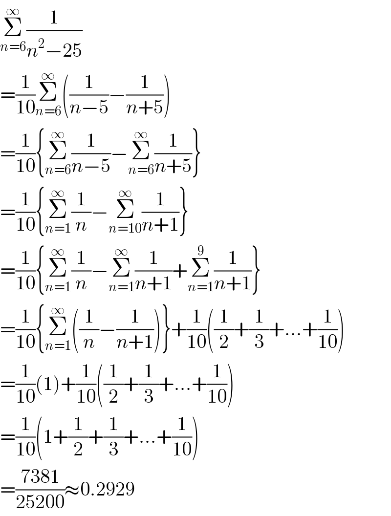 Σ_(n=6) ^∞ (1/(n^2 −25))  =(1/(10))Σ_(n=6) ^∞ ((1/(n−5))−(1/(n+5)))  =(1/(10)){Σ_(n=6) ^∞ (1/(n−5))−Σ_(n=6) ^∞ (1/(n+5))}  =(1/(10)){Σ_(n=1) ^∞ (1/n)−Σ_(n=10) ^∞ (1/(n+1))}  =(1/(10)){Σ_(n=1) ^∞ (1/n)−Σ_(n=1) ^∞ (1/(n+1))+Σ_(n=1) ^9 (1/(n+1))}  =(1/(10)){Σ_(n=1) ^∞ ((1/n)−(1/(n+1)))}+(1/(10))((1/2)+(1/3)+...+(1/(10)))  =(1/(10))(1)+(1/(10))((1/2)+(1/3)+...+(1/(10)))  =(1/(10))(1+(1/2)+(1/3)+...+(1/(10)))  =((7381)/(25200))≈0.2929  