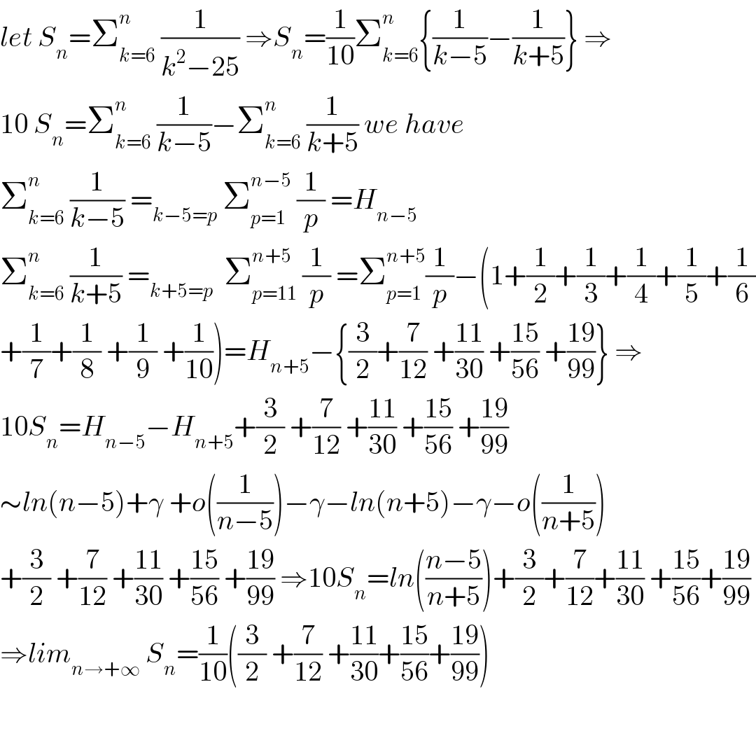let S_n =Σ_(k=6) ^n  (1/(k^2 −25)) ⇒S_n =(1/(10))Σ_(k=6) ^n {(1/(k−5))−(1/(k+5))} ⇒  10 S_n =Σ_(k=6) ^n  (1/(k−5))−Σ_(k=6) ^n  (1/(k+5)) we have   Σ_(k=6) ^n  (1/(k−5)) =_(k−5=p)  Σ_(p=1) ^(n−5)  (1/p) =H_(n−5)   Σ_(k=6) ^n  (1/(k+5)) =_(k+5=p)   Σ_(p=11) ^(n+5)  (1/p) =Σ_(p=1) ^(n+5) (1/p)−(1+(1/2)+(1/3)+(1/4)+(1/5)+(1/6)  +(1/7)+(1/8) +(1/9) +(1/(10)))=H_(n+5) −{(3/2)+(7/(12)) +((11)/(30)) +((15)/(56)) +((19)/(99))} ⇒  10S_n =H_(n−5) −H_(n+5) +(3/2) +(7/(12)) +((11)/(30)) +((15)/(56)) +((19)/(99))  ∼ln(n−5)+γ +o((1/(n−5)))−γ−ln(n+5)−γ−o((1/(n+5)))  +(3/2) +(7/(12)) +((11)/(30)) +((15)/(56)) +((19)/(99)) ⇒10S_n =ln(((n−5)/(n+5)))+(3/2)+(7/(12))+((11)/(30)) +((15)/(56))+((19)/(99))  ⇒lim_(n→+∞)  S_n =(1/(10))((3/2) +(7/(12)) +((11)/(30))+((15)/(56))+((19)/(99)))    