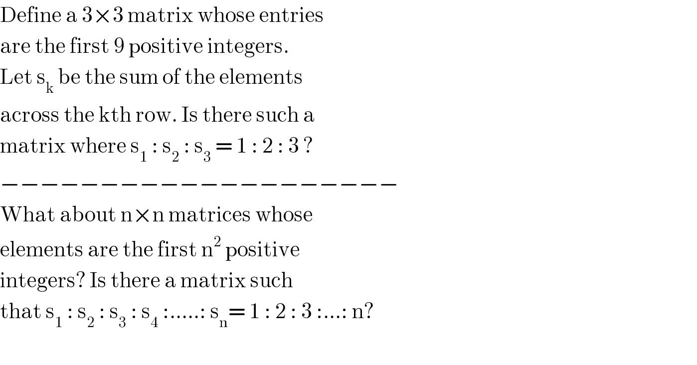 Define a 3×3 matrix whose entries  are the first 9 positive integers.  Let s_k  be the sum of the elements  across the kth row. Is there such a   matrix where s_1  : s_2  : s_3  = 1 : 2 : 3 ?  −−−−−−−−−−−−−−−−−−−−  What about n×n matrices whose  elements are the first n^2  positive  integers? Is there a matrix such  that s_1  : s_2  : s_3  : s_4  :.....: s_n = 1 : 2 : 3 :...: n?    