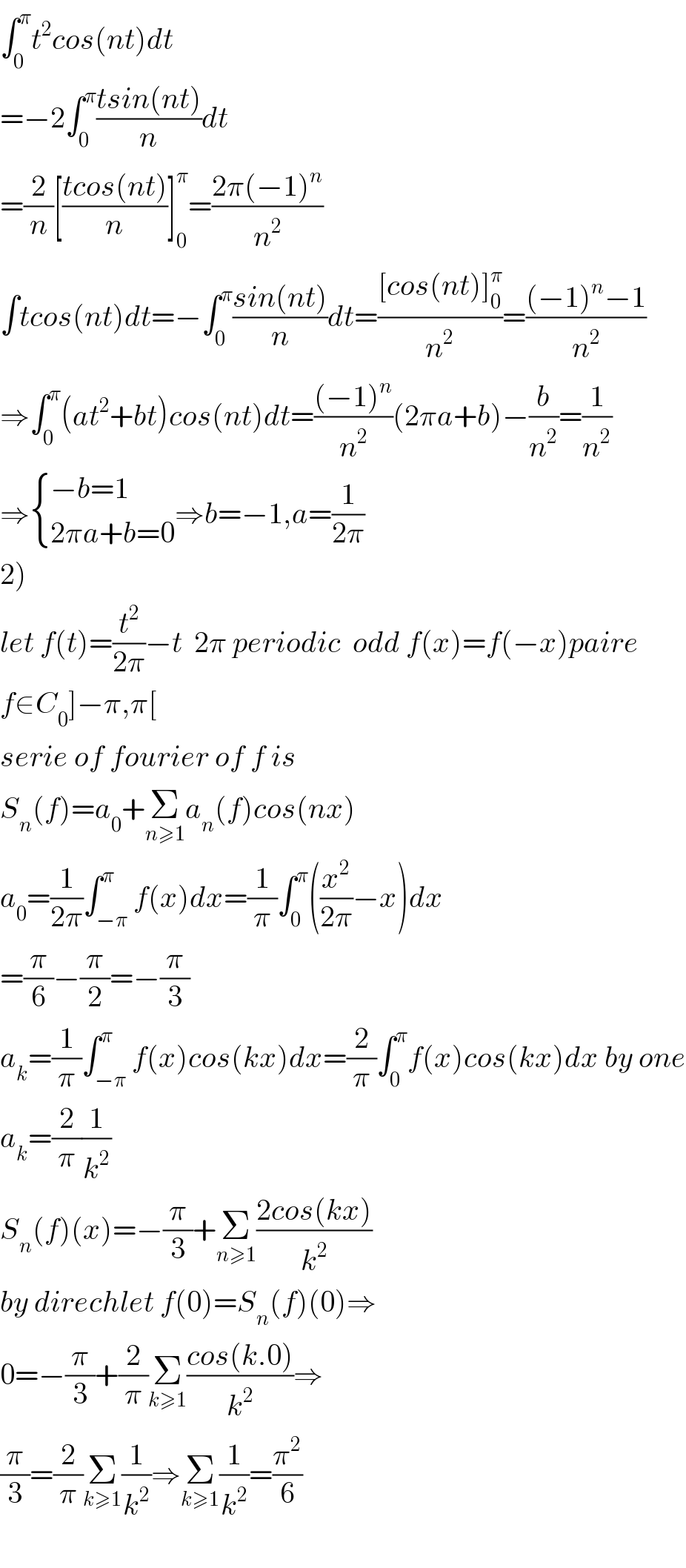 ∫_0 ^π t^2 cos(nt)dt  =−2∫_0 ^π ((tsin(nt))/n)dt  =(2/n)[((tcos(nt))/n)]_0 ^π =((2π(−1)^n )/n^2 )  ∫tcos(nt)dt=−∫_0 ^π ((sin(nt))/n)dt=(([cos(nt)]_0 ^π )/n^2 )=(((−1)^n −1)/n^2 )  ⇒∫_0 ^π (at^2 +bt)cos(nt)dt=(((−1)^n )/n^2 )(2πa+b)−(b/n^2 )=(1/n^2 )  ⇒ { ((−b=1)),((2πa+b=0)) :}⇒b=−1,a=(1/(2π))  2)  let f(t)=(t^2 /(2π))−t  2π periodic  odd f(x)=f(−x)paire  f∈C_0 ]−π,π[  serie of fourier of f is  S_n (f)=a_0 +Σ_(n≥1) a_n (f)cos(nx)  a_0 =(1/(2π))∫_(−π) ^π f(x)dx=(1/π)∫_0 ^π ((x^2 /(2π))−x)dx  =(π/6)−(π/2)=−(π/3)  a_k =(1/π)∫_(−π) ^π f(x)cos(kx)dx=(2/π)∫_0 ^π f(x)cos(kx)dx by one  a_k =(2/π)(1/k^2 )  S_n (f)(x)=−(π/3)+Σ_(n≥1) ((2cos(kx))/k^2 )  by direchlet f(0)=S_n (f)(0)⇒  0=−(π/3)+(2/π)Σ_(k≥1) ((cos(k.0))/k^2 )⇒  (π/3)=(2/π)Σ_(k≥1) (1/k^2 )⇒Σ_(k≥1) (1/k^2 )=(π^2 /6)    