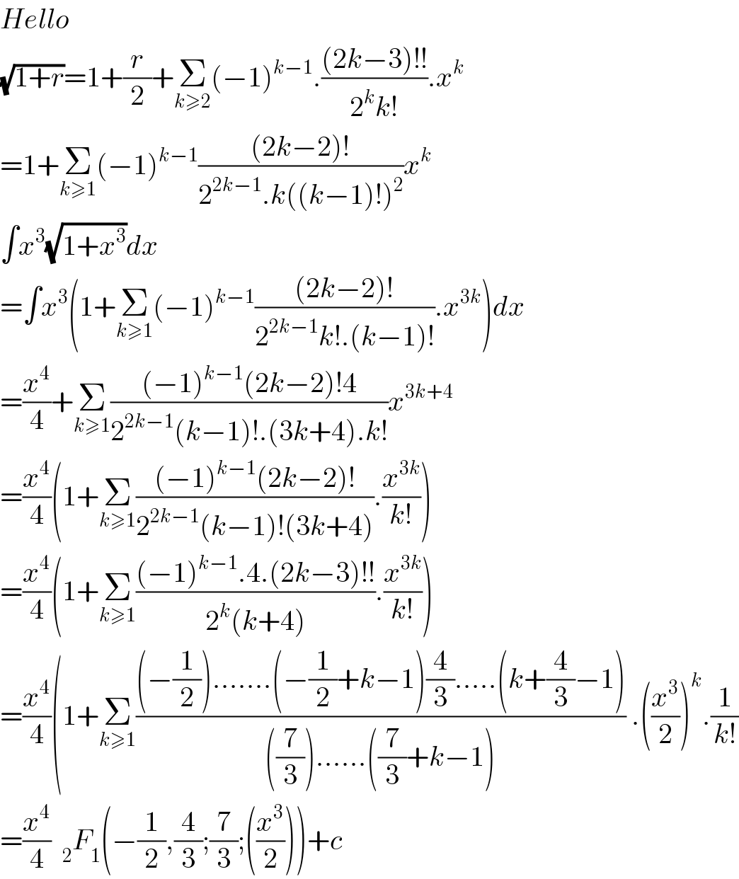 Hello   (√(1+r))=1+(r/2)+Σ_(k≥2) (−1)^(k−1) .(((2k−3)!!)/(2^k k!)).x^k   =1+Σ_(k≥1) (−1)^(k−1) (((2k−2)!)/(2^(2k−1) .k((k−1)!)^2 ))x^k   ∫x^3 (√(1+x^3 ))dx  =∫x^3 (1+Σ_(k≥1) (−1)^(k−1) (((2k−2)!)/(2^(2k−1) k!.(k−1)!)).x^(3k) )dx  =(x^4 /4)+Σ_(k≥1) (((−1)^(k−1) (2k−2)!4)/(2^(2k−1) (k−1)!.(3k+4).k!))x^(3k+4)   =(x^4 /4)(1+Σ_(k≥1) (((−1)^(k−1) (2k−2)!)/(2^(2k−1) (k−1)!(3k+4))).(x^(3k) /(k!)))  =(x^4 /4)(1+Σ_(k≥1) (((−1)^(k−1) .4.(2k−3)!!)/(2^k (k+4))).(x^(3k) /(k!)))  =(x^4 /4)(1+Σ_(k≥1) (((−(1/2)).......(−(1/2)+k−1)(4/3).....(k+(4/3)−1))/(((7/3))......((7/3)+k−1))) .((x^3 /2))^k .(1/(k!))  =(x^4 /4)  _2 F_1 (−(1/2),(4/3);(7/3);((x^3 /2)))+c  