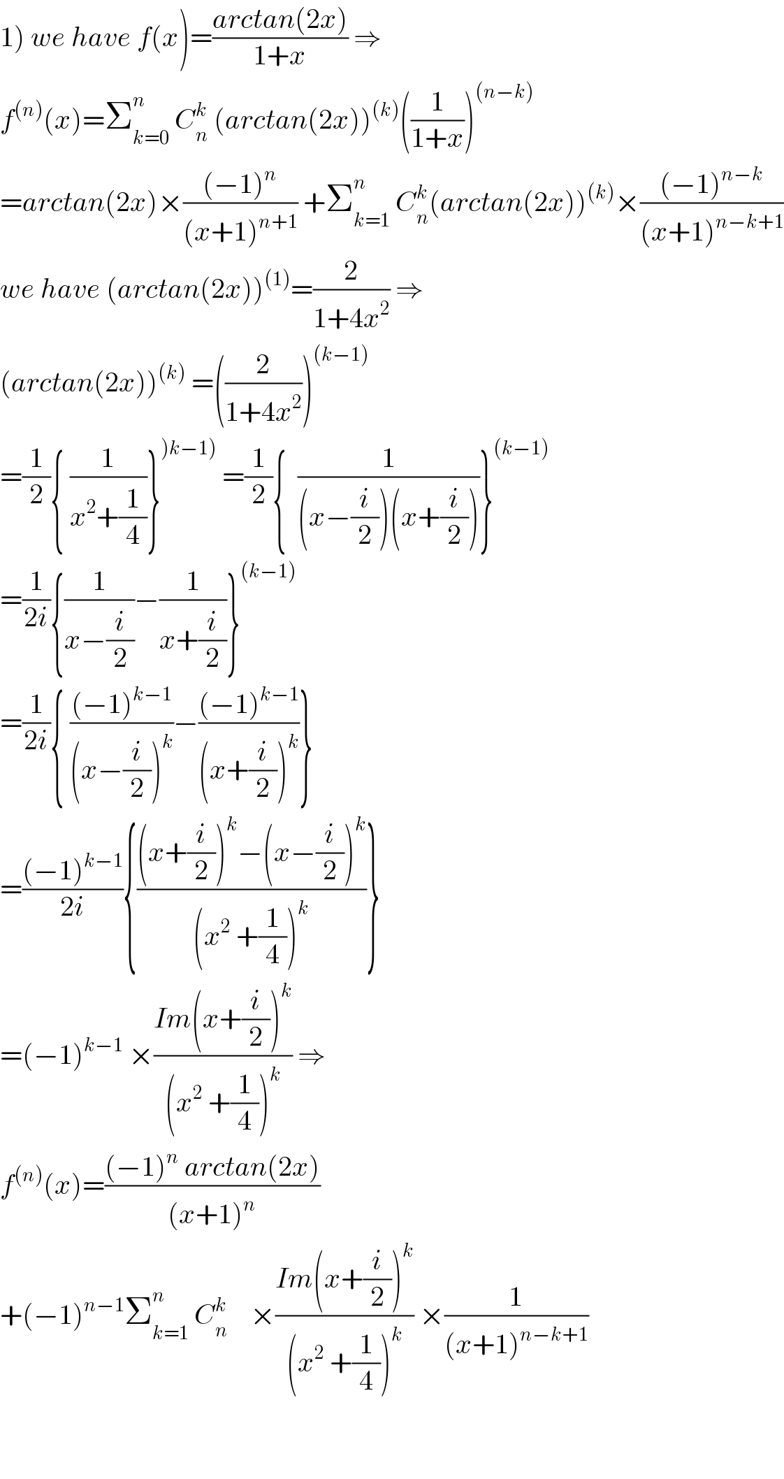 1) we have f(x)=((arctan(2x))/(1+x)) ⇒  f^((n)) (x)=Σ_(k=0) ^n  C_n ^k  (arctan(2x))^((k)) ((1/(1+x)))^((n−k))   =arctan(2x)×(((−1)^n )/((x+1)^(n+1) )) +Σ_(k=1) ^n  C_n ^k (arctan(2x))^((k)) ×(((−1)^(n−k) )/((x+1)^(n−k+1) ))  we have (arctan(2x))^((1)) =(2/(1+4x^2 )) ⇒  (arctan(2x))^((k))  =((2/(1+4x^2 )))^((k−1))   =(1/2){ (1/(x^2 +(1/4)))}^()k−1))  =(1/2){  (1/((x−(i/2))(x+(i/2))))}^((k−1))   =(1/(2i)){(1/(x−(i/2)))−(1/(x+(i/2)))}^((k−1))   =(1/(2i)){ (((−1)^(k−1) )/((x−(i/2))^k ))−(((−1)^(k−1) )/((x+(i/2))^k ))}   =(((−1)^(k−1) )/(2i)){(((x+(i/2))^k −(x−(i/2))^k )/((x^2  +(1/4))^k ))}  =(−1)^(k−1)  ×((Im(x+(i/2))^k )/((x^2  +(1/4))^k )) ⇒  f^((n)) (x)=(((−1)^n  arctan(2x))/((x+1)^n ))  +(−1)^(n−1) Σ_(k=1) ^n  C_n ^k     ×((Im(x+(i/2))^k )/((x^2  +(1/4))^k )) ×(1/((x+1)^(n−k+1) ))      