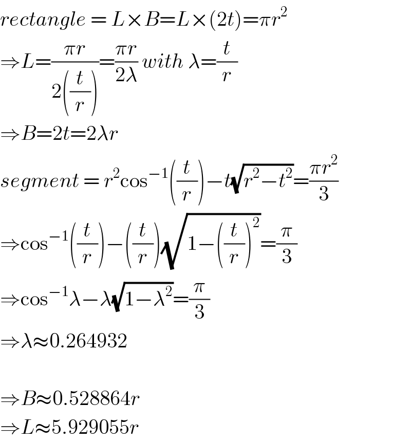 rectangle = L×B=L×(2t)=πr^2   ⇒L=((πr)/(2((t/r))))=((πr)/(2λ)) with λ=(t/r)  ⇒B=2t=2λr  segment = r^2 cos^(−1) ((t/r))−t(√(r^2 −t^2 ))=((πr^2 )/3)  ⇒cos^(−1) ((t/r))−((t/r))(√(1−((t/r))^2 ))=(π/3)  ⇒cos^(−1) λ−λ(√(1−λ^2 ))=(π/3)  ⇒λ≈0.264932    ⇒B≈0.528864r  ⇒L≈5.929055r  