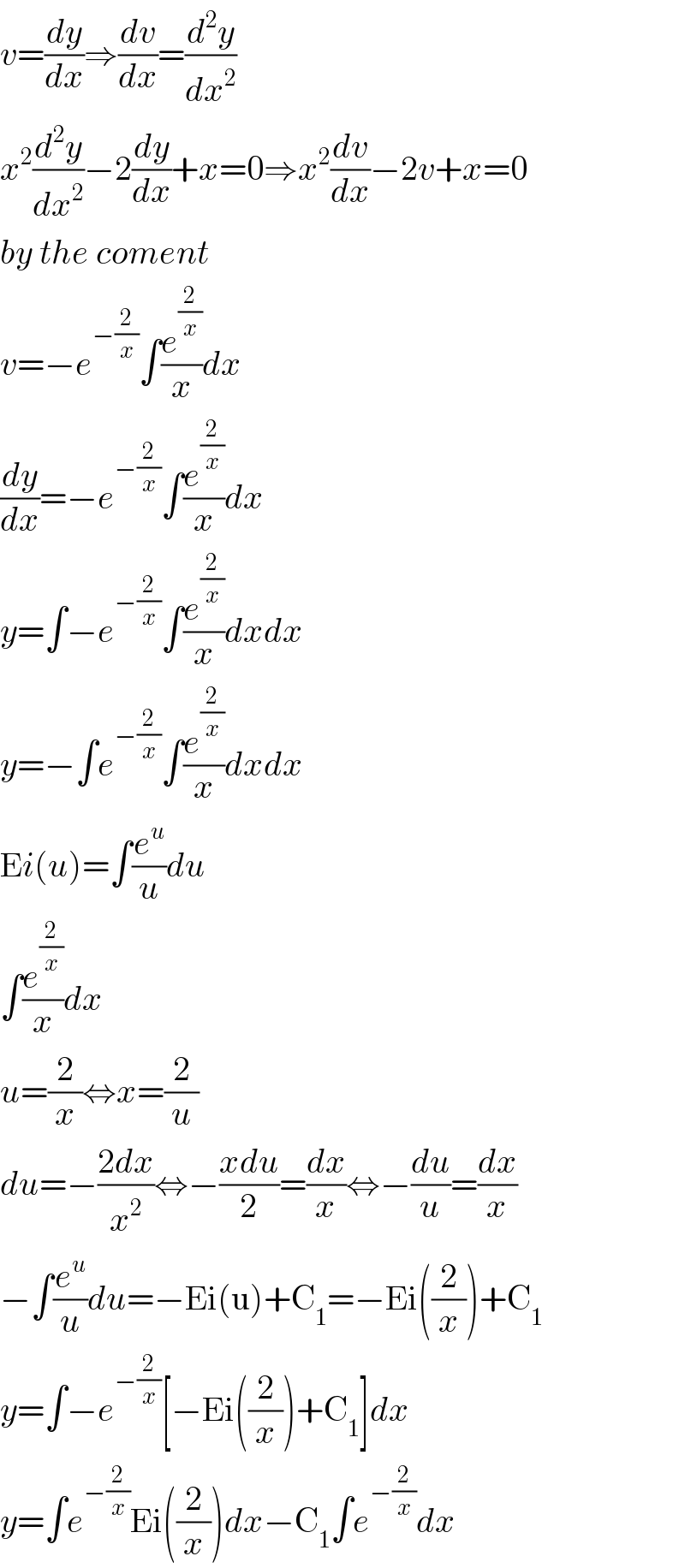 v=(dy/dx)⇒(dv/dx)=(d^2 y/dx^2 )  x^2 (d^2 y/dx^2 )−2(dy/dx)+x=0⇒x^2 (dv/dx)−2v+x=0  by the coment  v=−e^(−(2/x)) ∫(e^(2/x) /x)dx  (dy/dx)=−e^(−(2/x)) ∫(e^(2/x) /x)dx  y=∫−e^(−(2/x)) ∫(e^(2/x) /x)dxdx  y=−∫e^(−(2/x)) ∫(e^(2/x) /x)dxdx  Ei(u)=∫(e^u /u)du  ∫(e^(2/x) /x)dx  u=(2/x)⇔x=(2/u)  du=−((2dx)/x^2 )⇔−((xdu)/2)=(dx/x)⇔−(du/u)=(dx/x)  −∫(e^u /u)du=−Ei(u)+C_1 =−Ei((2/x))+C_1   y=∫−e^(−(2/x)) [−Ei((2/x))+C_1 ]dx  y=∫e^(−(2/x)) Ei((2/x))dx−C_1 ∫e^(−(2/x)) dx  