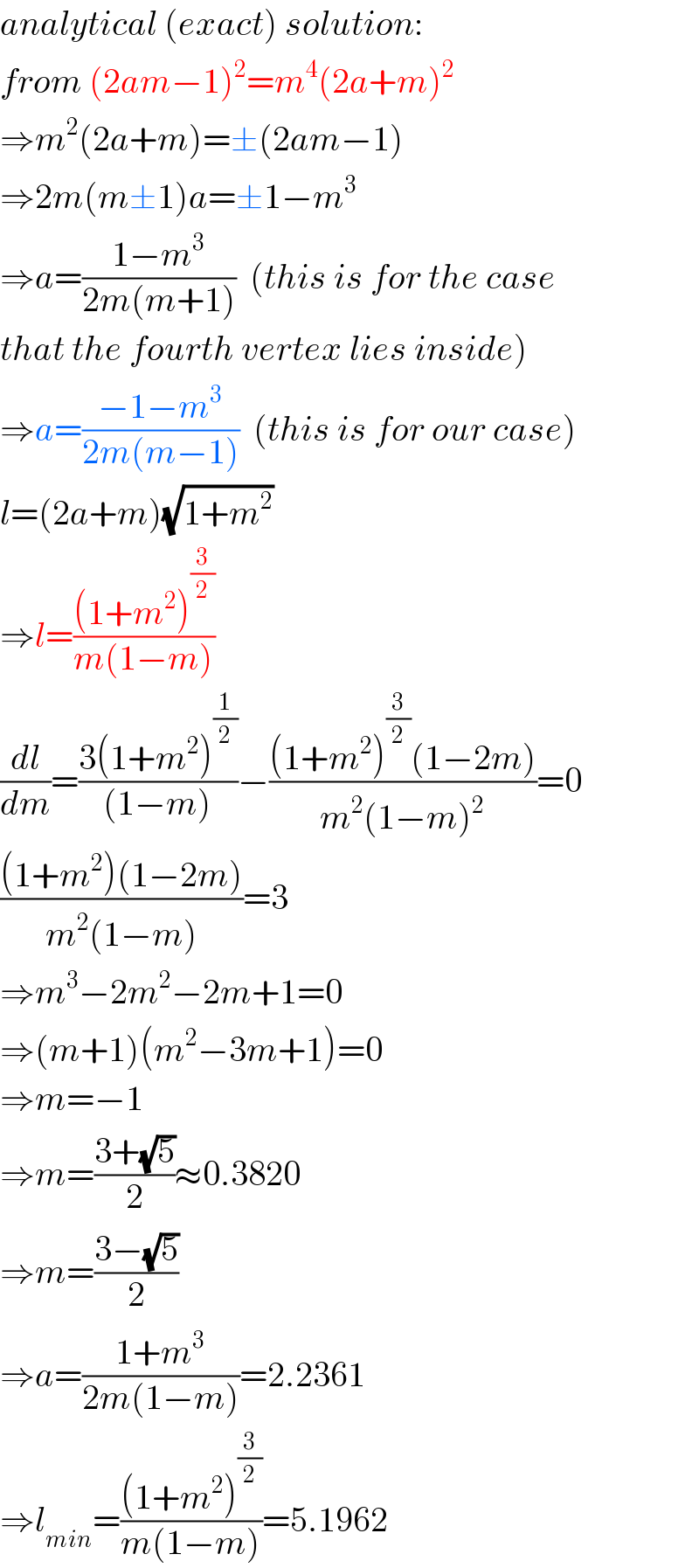 analytical (exact) solution:  from (2am−1)^2 =m^4 (2a+m)^2   ⇒m^2 (2a+m)=±(2am−1)  ⇒2m(m±1)a=±1−m^3   ⇒a=((1−m^3 )/(2m(m+1)))  (this is for the case  that the fourth vertex lies inside)  ⇒a=((−1−m^3 )/(2m(m−1)))  (this is for our case)  l=(2a+m)(√(1+m^2 ))  ⇒l=(((1+m^2 )^(3/2) )/(m(1−m)))  (dl/dm)=((3(1+m^2 )^(1/2) )/((1−m)))−(((1+m^2 )^(3/2) (1−2m))/(m^2 (1−m)^2 ))=0  (((1+m^2 )(1−2m))/(m^2 (1−m)))=3  ⇒m^3 −2m^2 −2m+1=0  ⇒(m+1)(m^2 −3m+1)=0  ⇒m=−1  ⇒m=((3+(√5))/2)≈0.3820  ⇒m=((3−(√5))/2)  ⇒a=((1+m^3 )/(2m(1−m)))=2.2361  ⇒l_(min) =(((1+m^2 )^(3/2) )/(m(1−m)))=5.1962  