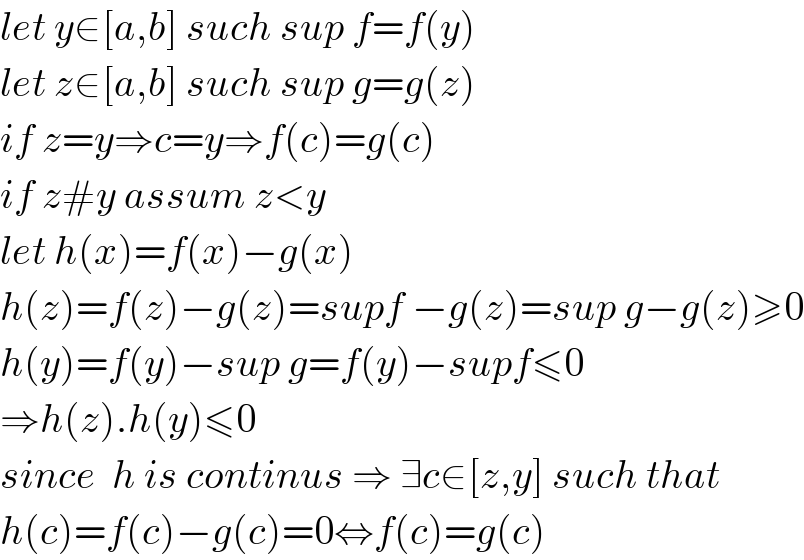 let y∈[a,b] such sup f=f(y)  let z∈[a,b] such sup g=g(z)  if z=y⇒c=y⇒f(c)=g(c)  if z#y assum z<y  let h(x)=f(x)−g(x)  h(z)=f(z)−g(z)=supf −g(z)=sup g−g(z)≥0  h(y)=f(y)−sup g=f(y)−supf≤0  ⇒h(z).h(y)≤0  since  h is continus ⇒ ∃c∈[z,y] such that  h(c)=f(c)−g(c)=0⇔f(c)=g(c)  