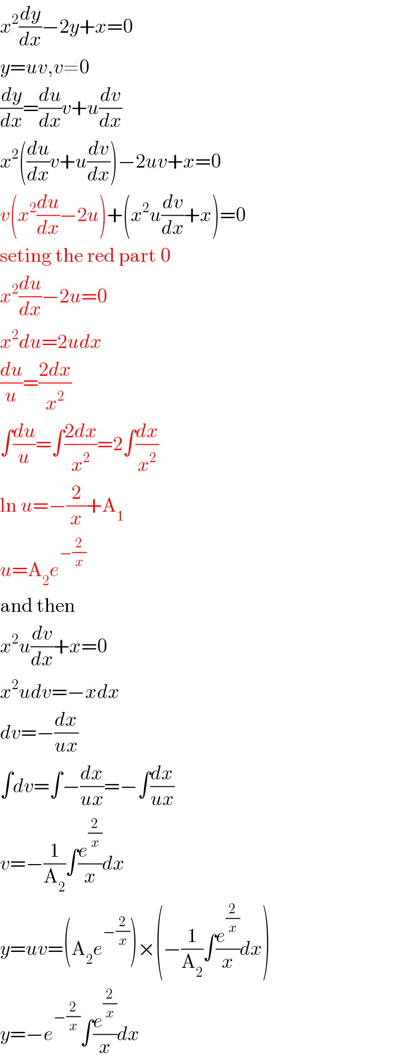 x^2 (dy/dx)−2y+x=0  y=uv,v≠0  (dy/dx)=(du/dx)v+u(dv/dx)  x^2 ((du/dx)v+u(dv/dx))−2uv+x=0  v(x^2 (du/dx)−2u)+(x^2 u(dv/dx)+x)=0  seting the red part 0  x^2 (du/dx)−2u=0  x^2 du=2udx  (du/u)=((2dx)/x^2 )  ∫(du/u)=∫((2dx)/x^2 )=2∫(dx/x^2 )  ln u=−(2/x)+A_1   u=A_2 e^(−(2/x))   and then  x^2 u(dv/dx)+x=0  x^2 udv=−xdx  dv=−(dx/(ux))  ∫dv=∫−(dx/(ux))=−∫(dx/(ux))  v=−(1/A_2 )∫(e^(2/x) /x)dx  y=uv=(A_2 e^(−(2/x)) )×(−(1/A_2 )∫(e^(2/x) /x)dx)  y=−e^(−(2/x)) ∫(e^(2/x) /x)dx  