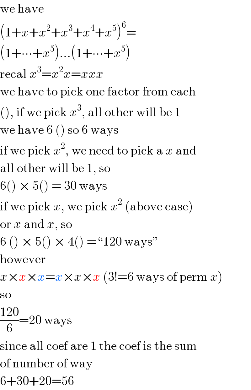 we have  (1+x+x^2 +x^3 +x^4 +x^5 )^6 =  (1+∙∙∙+x^5 )...(1+∙∙∙+x^5 )  recal x^3 =x^2 x=xxx  we have to pick one factor from each  (), if we pick x^3 , all other will be 1  we have 6 () so 6 ways  if we pick x^2 , we need to pick a x and  all other will be 1, so  6() × 5() = 30 ways  if we pick x, we pick x^2  (above case)  or x and x, so  6 () × 5() × 4() =“120 ways”  however  x×x×x=x×x×x (3!=6 ways of perm x)  so  ((120)/6)=20 ways  since all coef are 1 the coef is the sum  of number of way  6+30+20=56  
