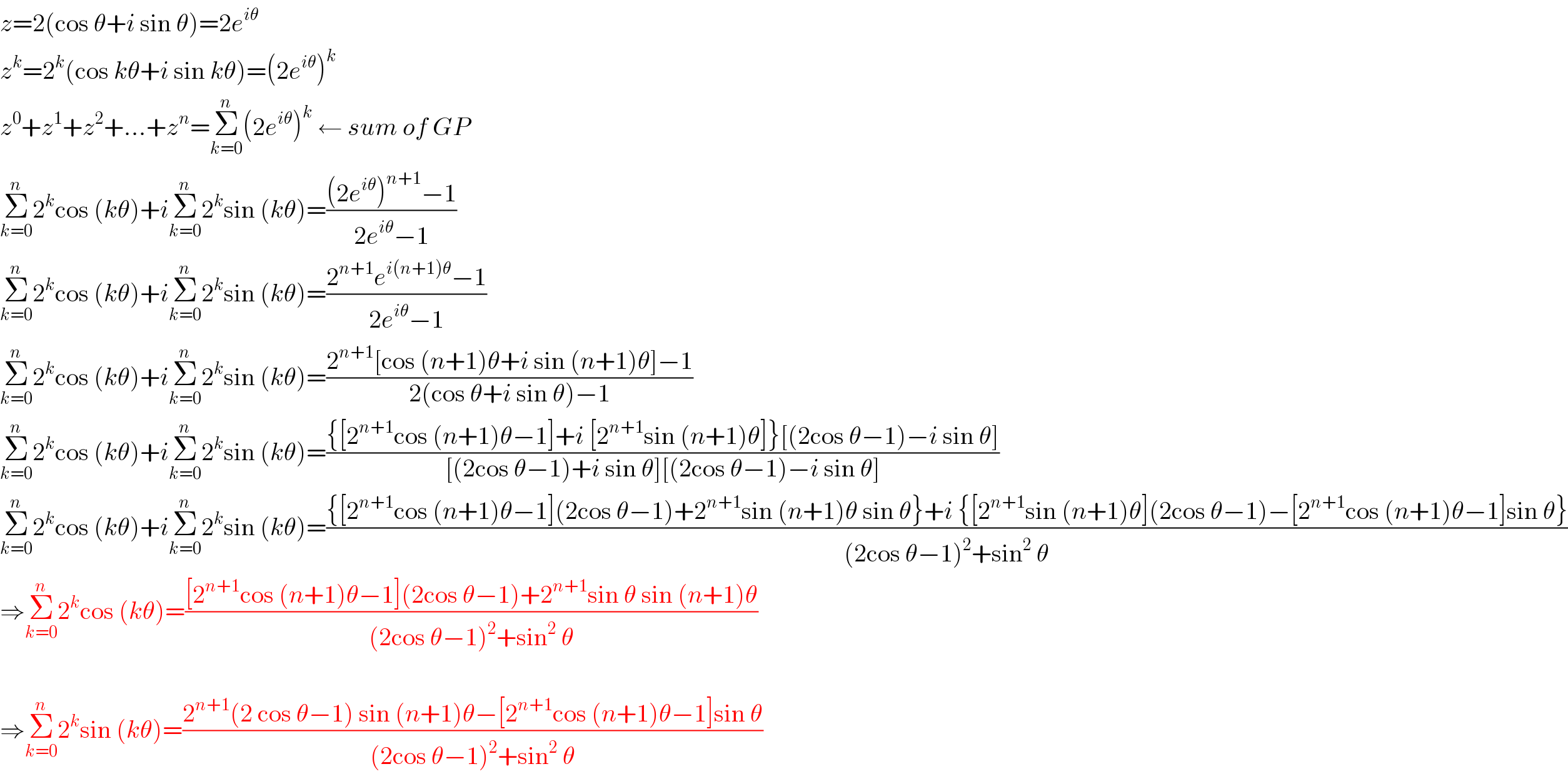 z=2(cos θ+i sin θ)=2e^(iθ)   z^k =2^k (cos kθ+i sin kθ)=(2e^(iθ) )^k   z^0 +z^1 +z^2 +...+z^n =Σ_(k=0) ^n (2e^(iθ) )^k  ← sum of GP  Σ_(k=0) ^n 2^k cos (kθ)+iΣ_(k=0) ^n 2^k sin (kθ)=(((2e^(iθ) )^(n+1) −1)/(2e^(iθ) −1))  Σ_(k=0) ^n 2^k cos (kθ)+iΣ_(k=0) ^n 2^k sin (kθ)=((2^(n+1) e^(i(n+1)θ) −1)/(2e^(iθ) −1))  Σ_(k=0) ^n 2^k cos (kθ)+iΣ_(k=0) ^n 2^k sin (kθ)=((2^(n+1) [cos (n+1)θ+i sin (n+1)θ]−1)/(2(cos θ+i sin θ)−1))  Σ_(k=0) ^n 2^k cos (kθ)+iΣ_(k=0) ^n 2^k sin (kθ)=(({[2^(n+1) cos (n+1)θ−1]+i [2^(n+1) sin (n+1)θ]}[(2cos θ−1)−i sin θ])/([(2cos θ−1)+i sin θ][(2cos θ−1)−i sin θ]))  Σ_(k=0) ^n 2^k cos (kθ)+iΣ_(k=0) ^n 2^k sin (kθ)=(({[2^(n+1) cos (n+1)θ−1](2cos θ−1)+2^(n+1) sin (n+1)θ sin θ}+i {[2^(n+1) sin (n+1)θ](2cos θ−1)−[2^(n+1) cos (n+1)θ−1]sin θ})/((2cos θ−1)^2 +sin^2  θ))  ⇒Σ_(k=0) ^n 2^k cos (kθ)=(([2^(n+1) cos (n+1)θ−1](2cos θ−1)+2^(n+1) sin θ sin (n+1)θ)/((2cos θ−1)^2 +sin^2  θ))    ⇒Σ_(k=0) ^n 2^k sin (kθ)=((2^(n+1) (2 cos θ−1) sin (n+1)θ−[2^(n+1) cos (n+1)θ−1]sin θ)/((2cos θ−1)^2 +sin^2  θ))  