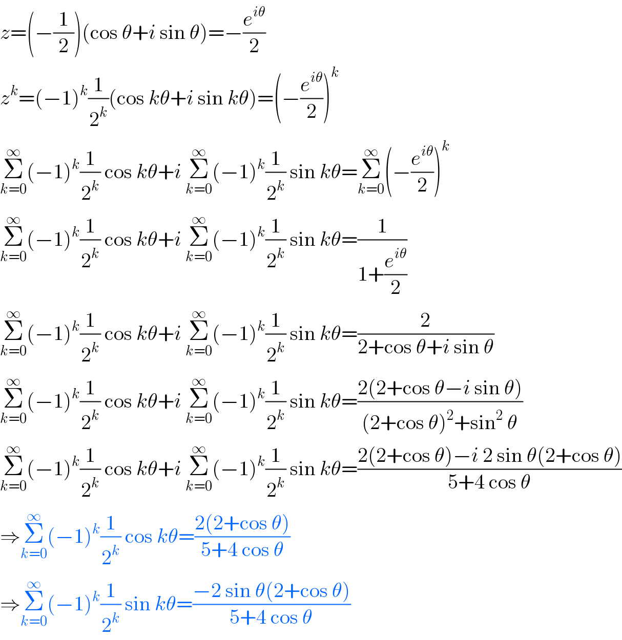 z=(−(1/2))(cos θ+i sin θ)=−(e^(iθ) /2)  z^k =(−1)^k (1/2^k )(cos kθ+i sin kθ)=(−(e^(iθ) /2))^k   Σ_(k=0) ^∞ (−1)^k (1/2^k ) cos kθ+i Σ_(k=0) ^∞ (−1)^k (1/2^k ) sin kθ=Σ_(k=0) ^∞ (−(e^(iθ) /2))^k   Σ_(k=0) ^∞ (−1)^k (1/2^k ) cos kθ+i Σ_(k=0) ^∞ (−1)^k (1/2^k ) sin kθ=(1/(1+(e^(iθ) /2)))  Σ_(k=0) ^∞ (−1)^k (1/2^k ) cos kθ+i Σ_(k=0) ^∞ (−1)^k (1/2^k ) sin kθ=(2/(2+cos θ+i sin θ))  Σ_(k=0) ^∞ (−1)^k (1/2^k ) cos kθ+i Σ_(k=0) ^∞ (−1)^k (1/2^k ) sin kθ=((2(2+cos θ−i sin θ))/((2+cos θ)^2 +sin^2  θ))  Σ_(k=0) ^∞ (−1)^k (1/2^k ) cos kθ+i Σ_(k=0) ^∞ (−1)^k (1/2^k ) sin kθ=((2(2+cos θ)−i 2 sin θ(2+cos θ))/(5+4 cos θ))  ⇒Σ_(k=0) ^∞ (−1)^k (1/2^k ) cos kθ=((2(2+cos θ))/(5+4 cos θ))  ⇒Σ_(k=0) ^∞ (−1)^k (1/2^k ) sin kθ=((−2 sin θ(2+cos θ))/(5+4 cos θ))  