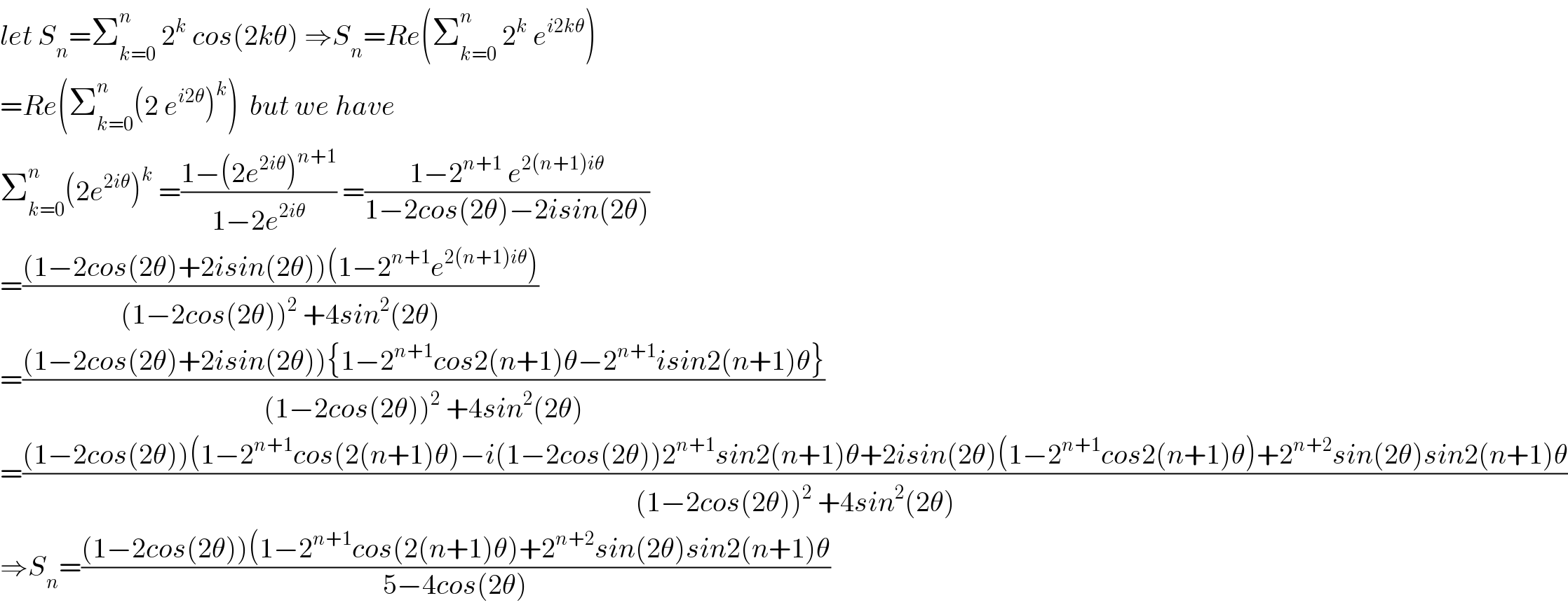 let S_n =Σ_(k=0) ^n  2^k  cos(2kθ) ⇒S_n =Re(Σ_(k=0) ^n  2^k  e^(i2kθ) )  =Re(Σ_(k=0) ^n (2 e^(i2θ) )^k )  but we have  Σ_(k=0) ^n (2e^(2iθ) )^k  =((1−(2e^(2iθ) )^(n+1) )/(1−2e^(2iθ) )) =((1−2^(n+1)  e^(2(n+1)iθ) )/(1−2cos(2θ)−2isin(2θ)))  =(((1−2cos(2θ)+2isin(2θ))(1−2^(n+1) e^(2(n+1)iθ) ))/((1−2cos(2θ))^2  +4sin^2 (2θ)))  =(((1−2cos(2θ)+2isin(2θ)){1−2^(n+1) cos2(n+1)θ−2^(n+1) isin2(n+1)θ})/((1−2cos(2θ))^2  +4sin^2 (2θ)))  =(((1−2cos(2θ))(1−2^(n+1) cos(2(n+1)θ)−i(1−2cos(2θ))2^(n+1) sin2(n+1)θ+2isin(2θ)(1−2^(n+1) cos2(n+1)θ)+2^(n+2) sin(2θ)sin2(n+1)θ)/((1−2cos(2θ))^2  +4sin^2 (2θ)))  ⇒S_n =(((1−2cos(2θ))(1−2^(n+1) cos(2(n+1)θ)+2^(n+2) sin(2θ)sin2(n+1)θ)/(5−4cos(2θ)))  