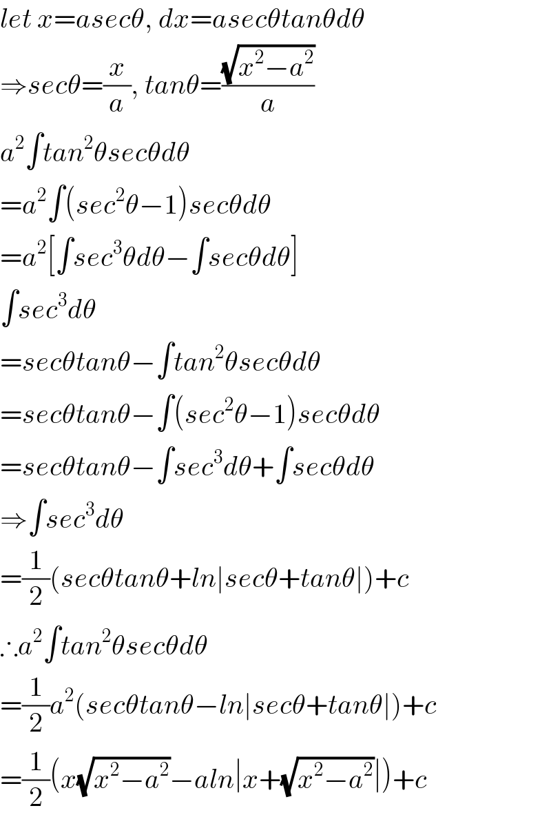 let x=asecθ, dx=asecθtanθdθ  ⇒secθ=(x/a), tanθ=((√(x^2 −a^2 ))/a)  a^2 ∫tan^2 θsecθdθ  =a^2 ∫(sec^2 θ−1)secθdθ  =a^2 [∫sec^3 θdθ−∫secθdθ]  ∫sec^3 dθ  =secθtanθ−∫tan^2 θsecθdθ  =secθtanθ−∫(sec^2 θ−1)secθdθ  =secθtanθ−∫sec^3 dθ+∫secθdθ  ⇒∫sec^3 dθ  =(1/2)(secθtanθ+ln∣secθ+tanθ∣)+c  ∴a^2 ∫tan^2 θsecθdθ  =(1/2)a^2 (secθtanθ−ln∣secθ+tanθ∣)+c  =(1/2)(x(√(x^2 −a^2 ))−aln∣x+(√(x^2 −a^2 ))∣)+c  