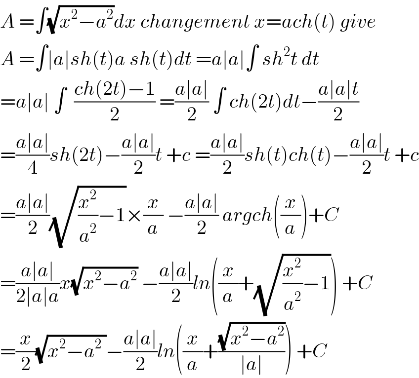 A =∫(√(x^2 −a^2 ))dx changement x=ach(t) give  A =∫∣a∣sh(t)a sh(t)dt =a∣a∣∫ sh^2 t dt  =a∣a∣ ∫  ((ch(2t)−1)/2) =((a∣a∣)/2) ∫ ch(2t)dt−((a∣a∣t)/2)  =((a∣a∣)/4)sh(2t)−((a∣a∣)/2)t +c =((a∣a∣)/2)sh(t)ch(t)−((a∣a∣)/2)t +c  =((a∣a∣)/2)(√((x^2 /a^2 )−1))×(x/a) −((a∣a∣)/2) argch((x/a))+C  =((a∣a∣)/(2∣a∣a))x(√(x^2 −a^2 )) −((a∣a∣)/2)ln((x/a)+(√((x^2 /a^2 )−1))) +C  =(x/2)(√(x^2 −a^2  ))−((a∣a∣)/2)ln((x/a)+((√(x^2 −a^2 ))/(∣a∣))) +C  