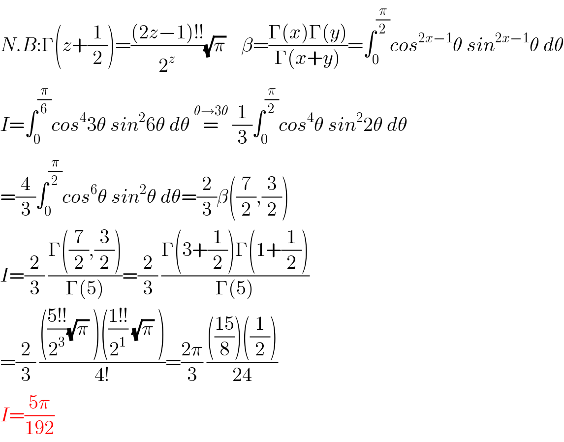 N.B:Γ(z+(1/2))=(((2z−1)!!)/2^z )(√π)    β=((Γ(x)Γ(y))/(Γ(x+y)))=∫_0 ^(π/2) cos^(2x−1) θ sin^(2x−1) θ dθ  I=∫_0 ^(π/6) cos^4 3θ sin^2 6θ dθ =^(θ→3θ)  (1/3)∫_0 ^(π/2) cos^4 θ sin^2 2θ dθ   =(4/3)∫_0 ^(π/2) cos^6 θ sin^2 θ dθ=(2/3)β((7/2),(3/2))  I=(2/3) ((Γ((7/2),(3/2)))/(Γ(5)))=(2/3) ((Γ(3+(1/2))Γ(1+(1/2)))/(Γ(5)))  =(2/3) (((((5!!)/2^3 )(√π) )(((1!!)/2^1 ) (√π) ))/(4!))=((2π)/3) (((((15)/8))((1/2)))/(24))  I=((5π)/(192))  