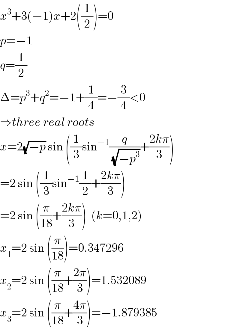 x^3 +3(−1)x+2((1/2))=0  p=−1  q=(1/2)  Δ=p^3 +q^2 =−1+(1/4)=−(3/4)<0  ⇒three real roots  x=2(√(−p)) sin ((1/3)sin^(−1) (q/(√(−p^3 )))+((2kπ)/3))  =2 sin ((1/3)sin^(−1) (1/2)+((2kπ)/3))  =2 sin ((π/(18))+((2kπ)/3))  (k=0,1,2)  x_1 =2 sin ((π/(18)))=0.347296  x_2 =2 sin ((π/(18))+((2π)/3))=1.532089  x_3 =2 sin ((π/(18))+((4π)/3))=−1.879385  