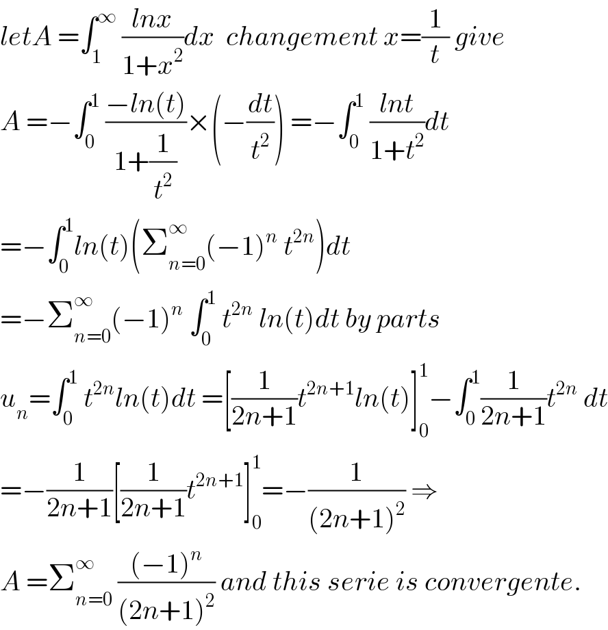 letA =∫_1 ^∞  ((lnx)/(1+x^2 ))dx  changement x=(1/t) give   A =−∫_0 ^1  ((−ln(t))/(1+(1/t^2 )))×(−(dt/t^2 )) =−∫_0 ^1  ((lnt)/(1+t^2 ))dt  =−∫_0 ^1 ln(t)(Σ_(n=0) ^∞ (−1)^n  t^(2n) )dt  =−Σ_(n=0) ^∞ (−1)^n  ∫_0 ^1  t^(2n)  ln(t)dt by parts  u_n =∫_0 ^1  t^(2n) ln(t)dt =[(1/(2n+1))t^(2n+1) ln(t)]_0 ^1 −∫_0 ^1 (1/(2n+1))t^(2n)  dt  =−(1/(2n+1))[(1/(2n+1))t^(2n+1) ]_0 ^1 =−(1/((2n+1)^2 )) ⇒  A =Σ_(n=0) ^∞  (((−1)^n )/((2n+1)^2 )) and this serie is convergente.  
