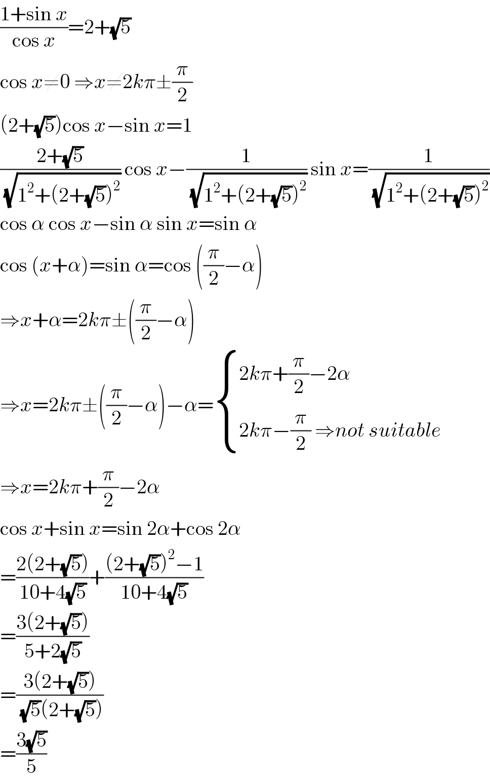 ((1+sin x)/(cos x))=2+(√5)  cos x≠0 ⇒x≠2kπ±(π/2)  (2+(√5))cos x−sin x=1  ((2+(√5))/(√(1^2 +(2+(√5))^2 ))) cos x−(1/(√(1^2 +(2+(√5))^2 ))) sin x=(1/(√(1^2 +(2+(√5))^2 )))  cos α cos x−sin α sin x=sin α  cos (x+α)=sin α=cos ((π/2)−α)  ⇒x+α=2kπ±((π/2)−α)  ⇒x=2kπ±((π/2)−α)−α= { ((2kπ+(π/2)−2α)),((2kπ−(π/2) ⇒not suitable)) :}  ⇒x=2kπ+(π/2)−2α  cos x+sin x=sin 2α+cos 2α  =((2(2+(√5)))/(10+4(√5)))+(((2+(√5))^2 −1)/(10+4(√5)))  =((3(2+(√5)))/(5+2(√5)))  =((3(2+(√5)))/((√5)(2+(√5))))  =((3(√5))/5)  