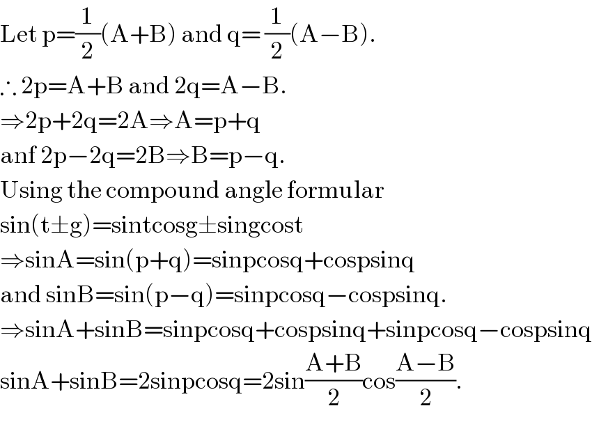 Let p=(1/2)(A+B) and q= (1/2)(A−B).  ∴ 2p=A+B and 2q=A−B.  ⇒2p+2q=2A⇒A=p+q   anf 2p−2q=2B⇒B=p−q.  Using the compound angle formular  sin(t±g)=sintcosg±singcost  ⇒sinA=sin(p+q)=sinpcosq+cospsinq  and sinB=sin(p−q)=sinpcosq−cospsinq.  ⇒sinA+sinB=sinpcosq+cospsinq+sinpcosq−cospsinq  sinA+sinB=2sinpcosq=2sin((A+B)/2)cos((A−B)/2).  