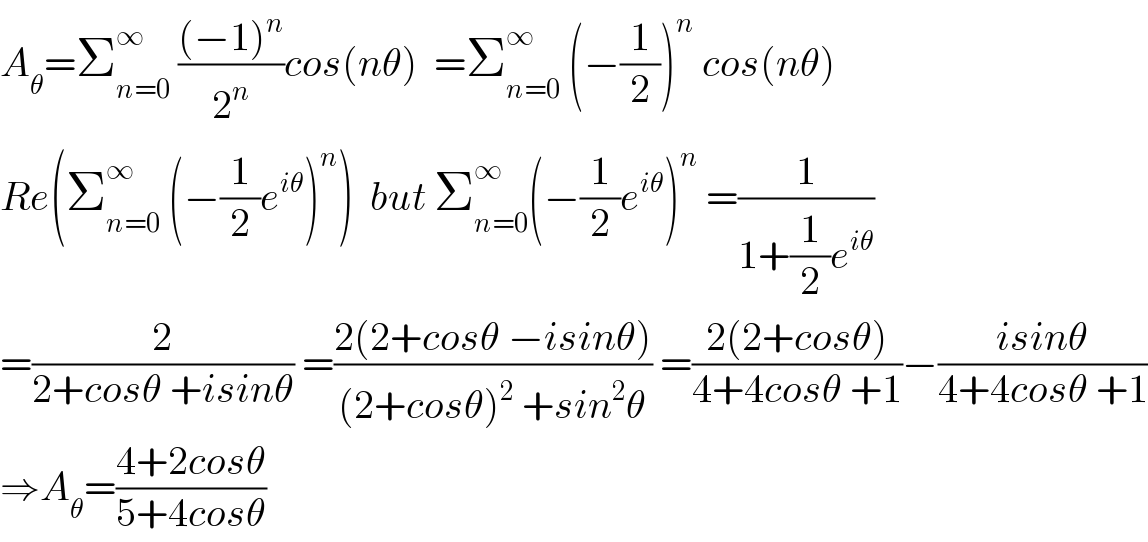 A_θ =Σ_(n=0) ^∞  (((−1)^n )/2^n )cos(nθ)  =Σ_(n=0) ^∞  (−(1/2))^n  cos(nθ)  Re(Σ_(n=0) ^∞  (−(1/2)e^(iθ) )^n )  but Σ_(n=0) ^∞ (−(1/2)e^(iθ) )^n  =(1/(1+(1/2)e^(iθ) ))  =(2/(2+cosθ +isinθ)) =((2(2+cosθ −isinθ))/((2+cosθ)^2  +sin^2 θ)) =((2(2+cosθ))/(4+4cosθ +1))−((isinθ)/(4+4cosθ +1))  ⇒A_θ =((4+2cosθ)/(5+4cosθ))  