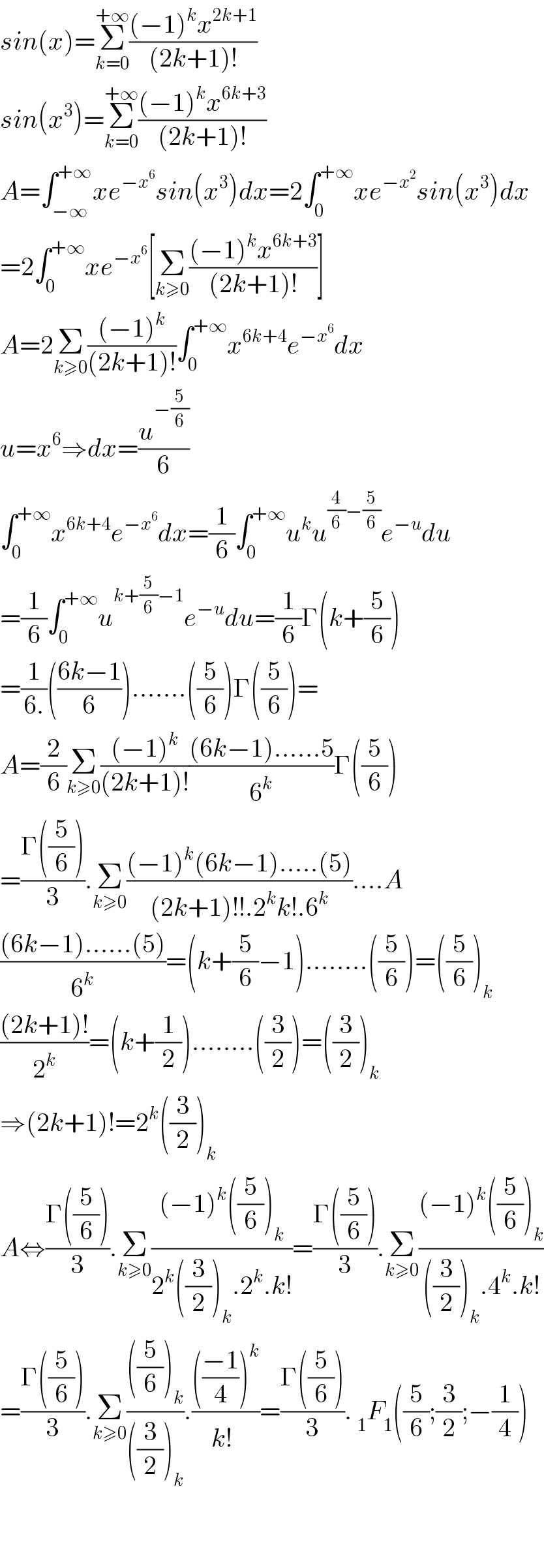 sin(x)=Σ_(k=0) ^(+∞) (((−1)^k x^(2k+1) )/((2k+1)!))  sin(x^3 )=Σ_(k=0) ^(+∞) (((−1)^k x^(6k+3) )/((2k+1)!))  A=∫_(−∞) ^(+∞) xe^(−x^6 ) sin(x^3 )dx=2∫_0 ^(+∞) xe^(−x^2 ) sin(x^3 )dx  =2∫_0 ^(+∞) xe^(−x^6 ) [Σ_(k≥0) (((−1)^k x^(6k+3) )/((2k+1)!))]  A=2Σ_(k≥0) (((−1)^k )/((2k+1)!))∫_0 ^(+∞) x^(6k+4) e^(−x^6 ) dx  u=x^6 ⇒dx=(u^(−(5/6)) /6)  ∫_0 ^(+∞) x^(6k+4) e^(−x^6 ) dx=(1/6)∫_0 ^(+∞) u^k u^((4/6)−(5/6)) e^(−u) du  =(1/6)∫_0 ^(+∞) u^(k+(5/6)−1) e^(−u) du=(1/6)Γ(k+(5/6))  =(1/(6.))(((6k−1)/6)).......((5/6))Γ((5/6))=  A=(2/6)Σ_(k≥0) (((−1)^k )/((2k+1)!))(((6k−1)......5)/6^k )Γ((5/6))  =((Γ((5/6)))/3).Σ_(k≥0) (((−1)^k (6k−1).....(5))/((2k+1)!!.2^k k!.6^k ))....A  (((6k−1)......(5))/6^k )=(k+(5/6)−1)........((5/6))=((5/6))_k   (((2k+1)!)/2^k )=(k+(1/2))........((3/2))=((3/2))_k   ⇒(2k+1)!=2^k ((3/2))_k   A⇔((Γ((5/6)))/3).Σ_(k≥0) (((−1)^k ((5/6))_k )/(2^k ((3/2))_k .2^k .k!))=((Γ((5/6)))/3).Σ_(k≥0) (((−1)^k ((5/6))_k )/(((3/2))_k .4^k .k!))  =((Γ((5/6)))/3).Σ_(k≥0) ((((5/6))_k )/(((3/2))_k )).(((((−1)/4))^k )/(k!^ ))=((Γ((5/6)))/3). _1 F_1 ((5/6);(3/2);−(1/4))      