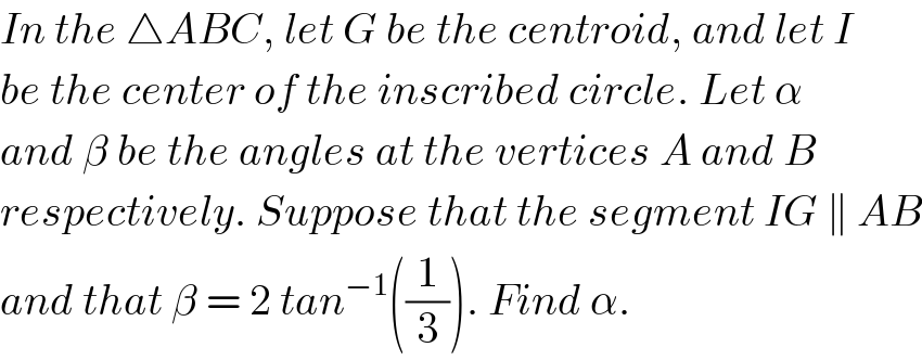 In the △ABC, let G be the centroid, and let I  be the center of the inscribed circle. Let α  and β be the angles at the vertices A and B  respectively. Suppose that the segment IG ∥ AB  and that β = 2 tan^(−1) ((1/3)). Find α.  