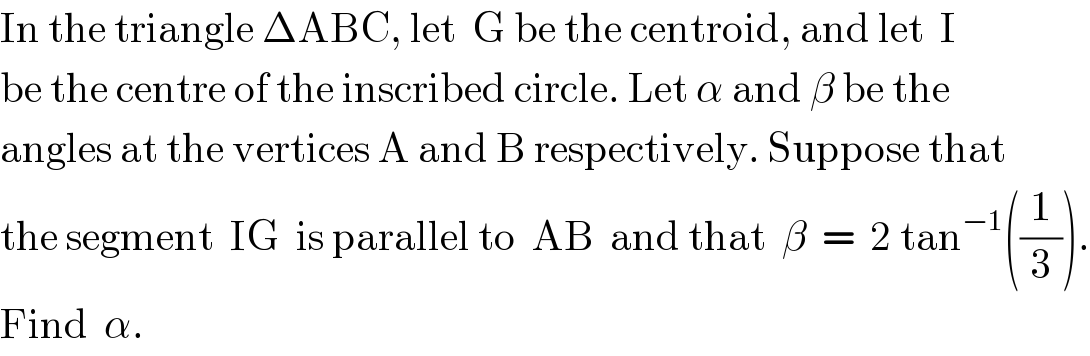 In the triangle ΔABC, let  G be the centroid, and let  I  be the centre of the inscribed circle. Let α and β be the  angles at the vertices A and B respectively. Suppose that  the segment  IG  is parallel to  AB  and that  β  =  2 tan^(−1) ((1/3)).  Find  α.  