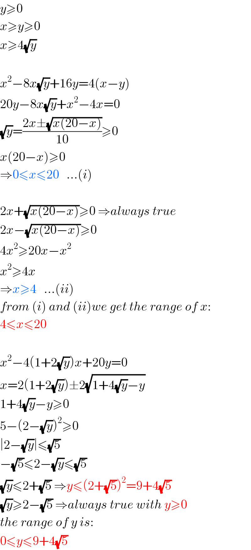 y≥0  x≥y≥0  x≥4(√y)    x^2 −8x(√y)+16y=4(x−y)  20y−8x(√y)+x^2 −4x=0  (√y)=((2x±(√(x(20−x))))/(10))≥0  x(20−x)≥0  ⇒0≤x≤20   ...(i)    2x+(√(x(20−x)))≥0 ⇒always true  2x−(√(x(20−x)))≥0  4x^2 ≥20x−x^2   x^2 ≥4x  ⇒x≥4   ...(ii)  from (i) and (ii)we get the range of x:  4≤x≤20    x^2 −4(1+2(√y))x+20y=0  x=2(1+2(√y))±2(√(1+4(√y)−y))  1+4(√y)−y≥0  5−(2−(√y))^2 ≥0  ∣2−(√y)∣≤(√5)  −(√5)≤2−(√y)≤(√5)  (√y)≤2+(√5) ⇒y≤(2+(√5))^2 =9+4(√5)  (√y)≥2−(√5) ⇒always true with y≥0  the range of y is:  0≤y≤9+4(√5)  