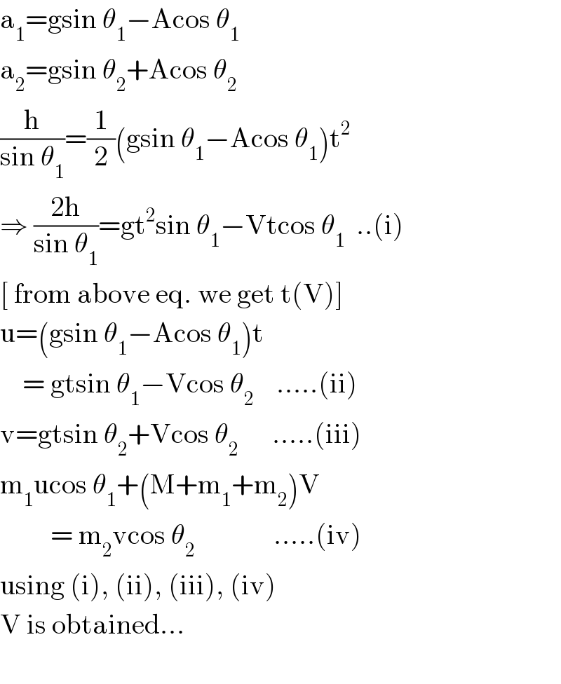 a_1 =gsin θ_1 −Acos θ_1   a_2 =gsin θ_2 +Acos θ_2   (h/(sin θ_1 ))=(1/2)(gsin θ_1 −Acos θ_1 )t^2   ⇒ ((2h)/(sin θ_1 ))=gt^2 sin θ_1 −Vtcos θ_1   ..(i)  [ from above eq. we get t(V)]  u=(gsin θ_1 −Acos θ_1 )t      = gtsin θ_1 −Vcos θ_2     .....(ii)  v=gtsin θ_2 +Vcos θ_2       .....(iii)  m_1 ucos θ_1 +(M+m_1 +m_2 )V           = m_2 vcos θ_2               .....(iv)  using (i), (ii), (iii), (iv)  V is obtained...    