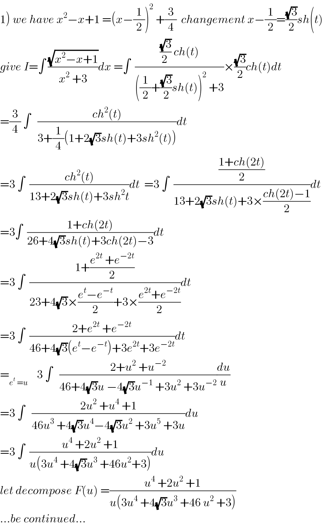 1) we have x^2 −x+1 =(x−(1/2))^2  +(3/4)  changement x−(1/2)=((√3)/2)sh(t)  give I=∫ ((√(x^2 −x+1))/(x^2  +3))dx =∫  ((((√3)/(2 )) ch(t))/(((1/2)+((√3)/2)sh(t))^2  +3))×((√3)/2)ch(t)dt  =(3/4) ∫   ((ch^2 (t))/(3+(1/4)(1+2(√3)sh(t)+3sh^2 (t))))dt  =3 ∫  ((ch^2 (t))/(13+2(√3)sh(t)+3sh^2 t))dt  =3 ∫  (((1+ch(2t))/2)/(13+2(√3)sh(t)+3×((ch(2t)−1)/2)))dt  =3∫  ((1+ch(2t))/(26+4(√3)sh(t)+3ch(2t)−3))dt  =3 ∫  ((1+((e^(2t)  +e^(−2t) )/2))/(23+4(√3)×((e^t −e^(−t) )/2)+3×((e^(2t) +e^(−2t) )/2)))dt  =3 ∫  ((2+e^(2t)  +e^(−2t) )/(46+4(√3)(e^t −e^(−t) )+3e^(2t) +3e^(−2t) ))dt  =_(e^t  =u)     3 ∫   ((2+u^2  +u^(−2) )/(46+4(√3)u −4(√3)u^(−1)  +3u^2  +3u^(−2) ))(du/u)  =3 ∫   ((2u^2  +u^4  +1)/(46u^3  +4(√3)u^4 −4(√3)u^2  +3u^5  +3u))du  =3 ∫  ((u^4  +2u^2  +1)/(u(3u^4  +4(√3)u^3  +46u^2 +3)))du  let decompose F(u) =((u^4  +2u^2  +1)/(u(3u^4  +4(√3)u^3  +46 u^2  +3)))  ...be continued...  