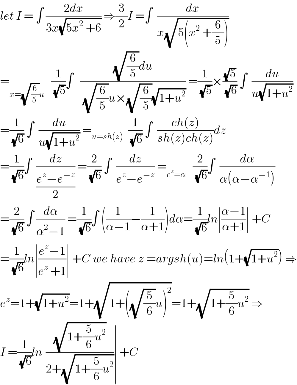 let I = ∫ ((2dx)/(3x(√(5x^2  +6)))) ⇒(3/2)I =∫  (dx/(x(√(5(x^2  +(6/5))))))  =_(x=(√(6/(5 )))u)    (1/(√5))∫   (((√(6/5))du)/((√(6/5))u×(√(6/5))(√(1+u^2 )))) =(1/(√5))×((√5)/(√6)) ∫  (du/(u(√(1+u^2 ))))  =(1/(√6)) ∫  (du/(u(√(1+u^2 )))) =_(u=sh(z))   (1/(√6)) ∫  ((ch(z))/(sh(z)ch(z)))dz  =(1/(√6))∫  (dz/((e^z −e^(−z) )/2)) =(2/(√6)) ∫  (dz/(e^z −e^(−z) )) =_(e^z =α)    (2/(√6))∫  (dα/(α(α−α^(−1) )))  =(2/(√6)) ∫ (dα/(α^2 −1)) =(1/(√6))∫ ((1/(α−1))−(1/(α+1)))dα=(1/(√6))ln∣((α−1)/(α+1))∣ +C  =(1/(√6))ln∣((e^z −1)/(e^z  +1))∣ +C we have z =argsh(u)=ln(1+(√(1+u^2 ))) ⇒  e^z =1+(√(1+u^2 ))=1+(√(1+((√(5/6))u)^2 ))=1+(√(1+(5/6)u^2 )) ⇒  I =(1/(√6))ln∣((√(1+(5/6)u^2 ))/(2+(√(1+(5/6)u^2 ))))∣ +C  
