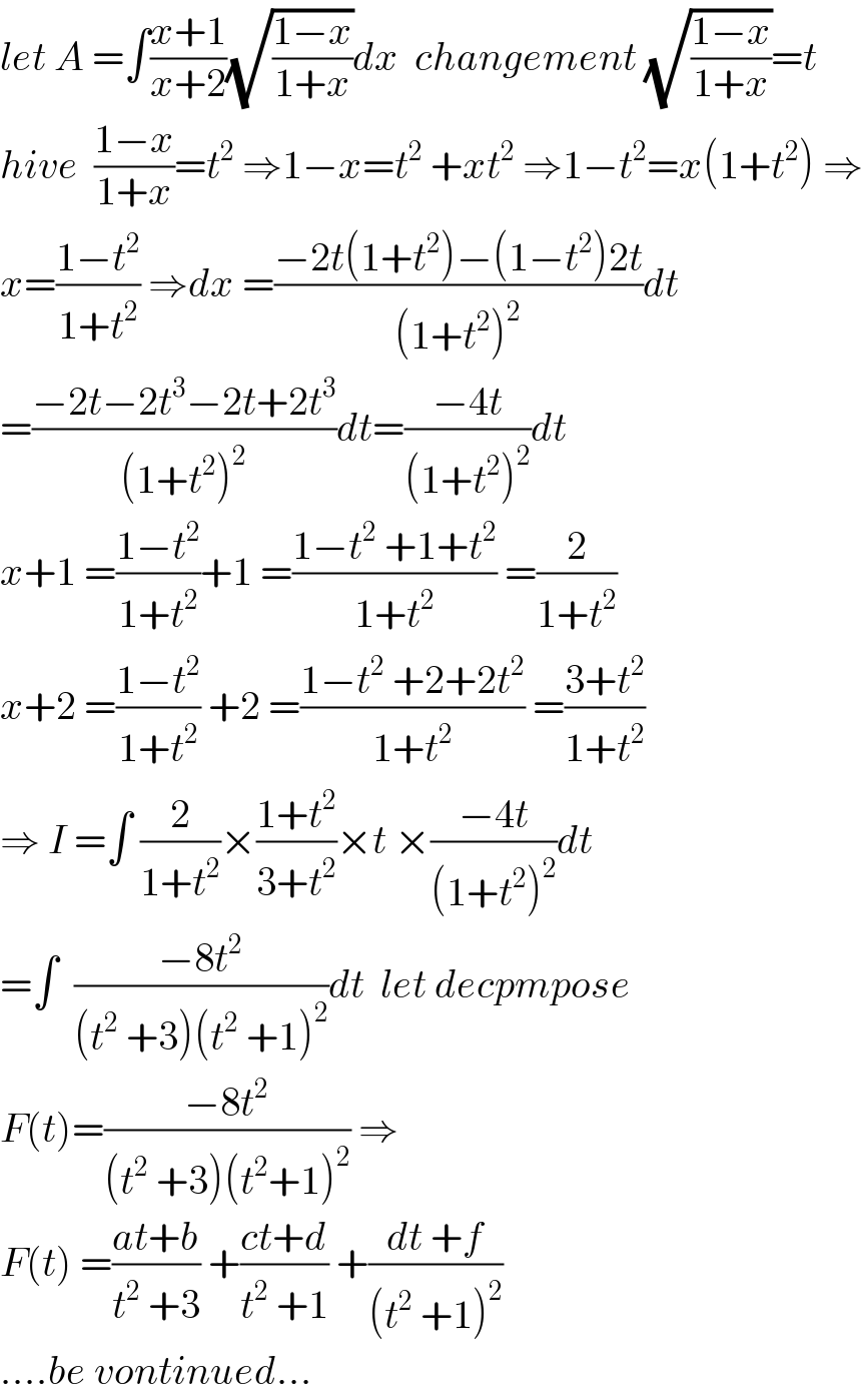 let A =∫((x+1)/(x+2))(√((1−x)/(1+x)))dx  changement (√((1−x)/(1+x)))=t  hive  ((1−x)/(1+x))=t^2  ⇒1−x=t^2  +xt^2  ⇒1−t^2 =x(1+t^2 ) ⇒  x=((1−t^2 )/(1+t^2 )) ⇒dx =((−2t(1+t^2 )−(1−t^2 )2t)/((1+t^2 )^2 ))dt  =((−2t−2t^3 −2t+2t^3 )/((1+t^2 )^2 ))dt=((−4t)/((1+t^2 )^2 ))dt  x+1 =((1−t^2 )/(1+t^2 ))+1 =((1−t^2  +1+t^2 )/(1+t^2 )) =(2/(1+t^2 ))  x+2 =((1−t^2 )/(1+t^2 )) +2 =((1−t^2  +2+2t^2 )/(1+t^2 )) =((3+t^2 )/(1+t^2 ))  ⇒ I =∫ (2/(1+t^2 ))×((1+t^2 )/(3+t^2 ))×t ×((−4t)/((1+t^2 )^2 ))dt  =∫  ((−8t^2 )/((t^2  +3)(t^2  +1)^2 ))dt  let decpmpose  F(t)=((−8t^2 )/((t^2  +3)(t^2 +1)^2 )) ⇒  F(t) =((at+b)/(t^2  +3)) +((ct+d)/(t^2  +1)) +((dt +f)/((t^2  +1)^2 ))  ....be vontinued...  