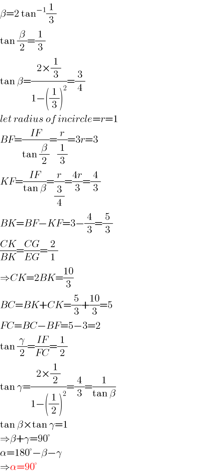 β=2 tan^(−1) (1/3)  tan (β/2)=(1/3)  tan β=((2×(1/3))/(1−((1/3))^2 ))=(3/4)  let radius of incircle=r=1  BF=((IF)/(tan (β/2)))=(r/(1/3))=3r=3  KF=((IF)/(tan β))=(r/(3/4))=((4r)/3)=(4/3)  BK=BF−KF=3−(4/3)=(5/3)  ((CK)/(BK))=((CG)/(EG))=(2/1)  ⇒CK=2BK=((10)/3)  BC=BK+CK=(5/3)+((10)/3)=5  FC=BC−BF=5−3=2  tan (γ/2)=((IF)/(FC))=(1/2)  tan γ=((2×(1/2))/(1−((1/2))^2 ))=(4/3)=(1/(tan β))  tan β×tan γ=1  ⇒β+γ=90°  α=180°−β−γ  ⇒α=90°  