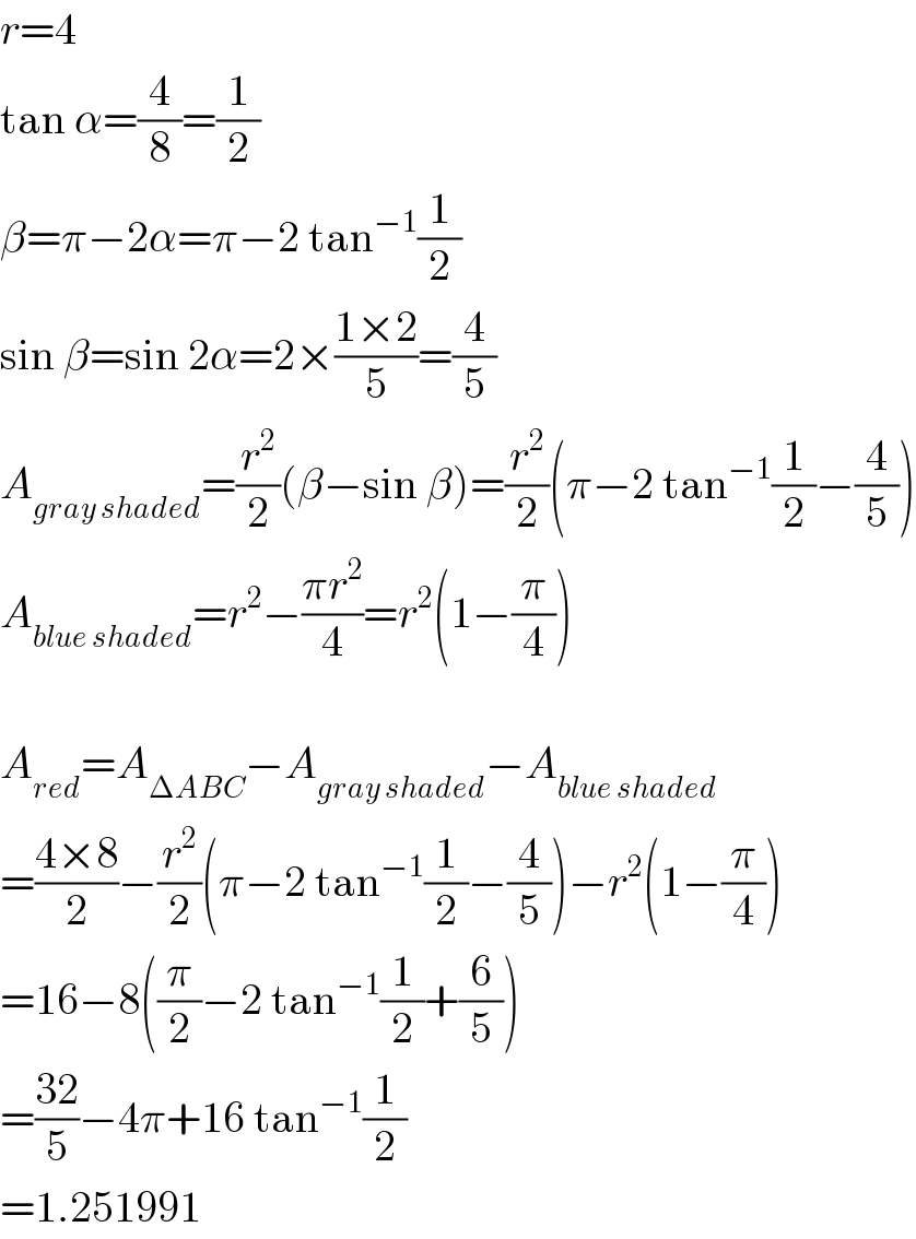 r=4  tan α=(4/8)=(1/2)  β=π−2α=π−2 tan^(−1) (1/2)  sin β=sin 2α=2×((1×2)/5)=(4/5)  A_(gray shaded) =(r^2 /2)(β−sin β)=(r^2 /2)(π−2 tan^(−1) (1/2)−(4/5))  A_(blue shaded) =r^2 −((πr^2 )/4)=r^2 (1−(π/4))    A_(red) =A_(ΔABC) −A_(gray shaded) −A_(blue shaded)   =((4×8)/2)−(r^2 /2)(π−2 tan^(−1) (1/2)−(4/5))−r^2 (1−(π/4))  =16−8((π/2)−2 tan^(−1) (1/2)+(6/5))  =((32)/5)−4π+16 tan^(−1) (1/2)  =1.251991  